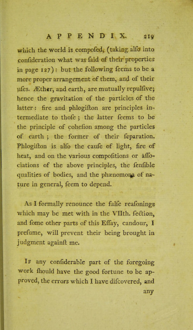 which the world is compofed, (taking alfd into confideration what was faid of their properties in page 127) : but the following feems to be a more proper arrangement of them, and of their ufes. ^ther, and earth, are mutually repulfive; hence the gravitation of the particles of the latter: fire and phlogifton are principles in- termediate to thofe ; the latter feems to be the principle of cohelion among the particles of earth ; the former of their feparation. Phlogifton is alfo the caufe of light, fire of heat, and on the various compofitions or afTo- ciations of the above principles, the fenfible qualities of bodies, and the phaenomonja of na- ture in general, feem to depend. As I formally renounce the falfe reafonings which may be met with in the Vllth. feclion, and fome other parts of this EfTay, candour, I prefume, will prevent their being brought in judgment againft me. If any confiderable part of the foregoing work mould have the good fortune to be ap- proved, the errors which I have difcovered, and any