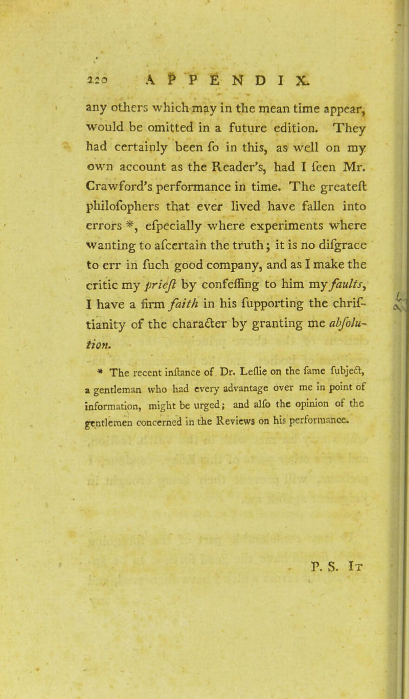 any others which may in the mean time appear, would be omitted in a future edition. They had certainly been fo in this, as well on my own account as the Reader's, had I feen Mr. Crawford's performance in time. The greateft philofophers that ever lived have fallen into errors *, efpecially where experiments where wanting to afcertaih the truth; it is no difgrace to err in fuch good company, and as I make the critic my prieft by confefling to him my faults, I have a firm faith in his Supporting the Chris- tianity of the character by granting me abfolu- tion. * The recent inftance of Dr. Leflie on the fame fubjeft, a gentleman who had every advantage over me in point of information, might be urged; and alfo the opinion of the gentlemen concerned in the Reviews on his performance.
