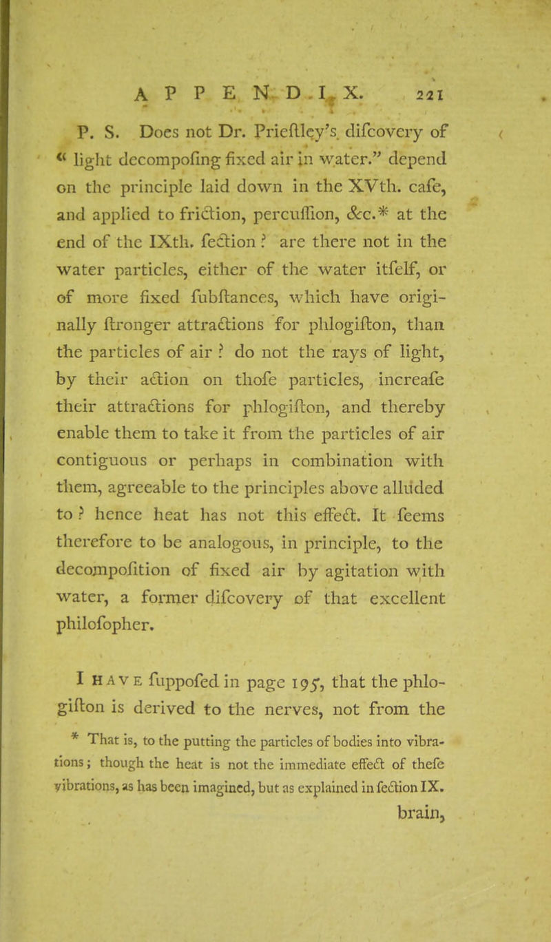 P. S. Does not Dr. Prieftlcy's. difcoveiy of <( light dccompofing fixed air in water. depend on the principle laid down in the XVth. cafe, and applied to friction, percuffion, &c* at the end of the IXth. fection ■ arc there not in the water particles, either of the water itfelf, or of more fixed fubfhances, which have origi- nally flronger attractions for phlogiflon, than the particles of air ? do not the rays of light, by their action on thofe particles, increafe their attractions for phlogiflon, and thereby enable them to take it from the particles of air contiguous or perhaps in combination with them, agreeable to the principles above alluded to? hence heat has not this effect:. It Teems therefore to be analogous, in principle, to the decompofition of fixed air by agitation with water, a former clifcovery of that excellent philofopher. I H a v e fuppofed in page 195, that the phlo- giflon is derived to the nerves, not from the * That is, to the putting the particles of bodies into vibra- tions ; though the heat is not the immediate effect of thefe vibrations, as has been imagined, but as explained in fection IX. brain,