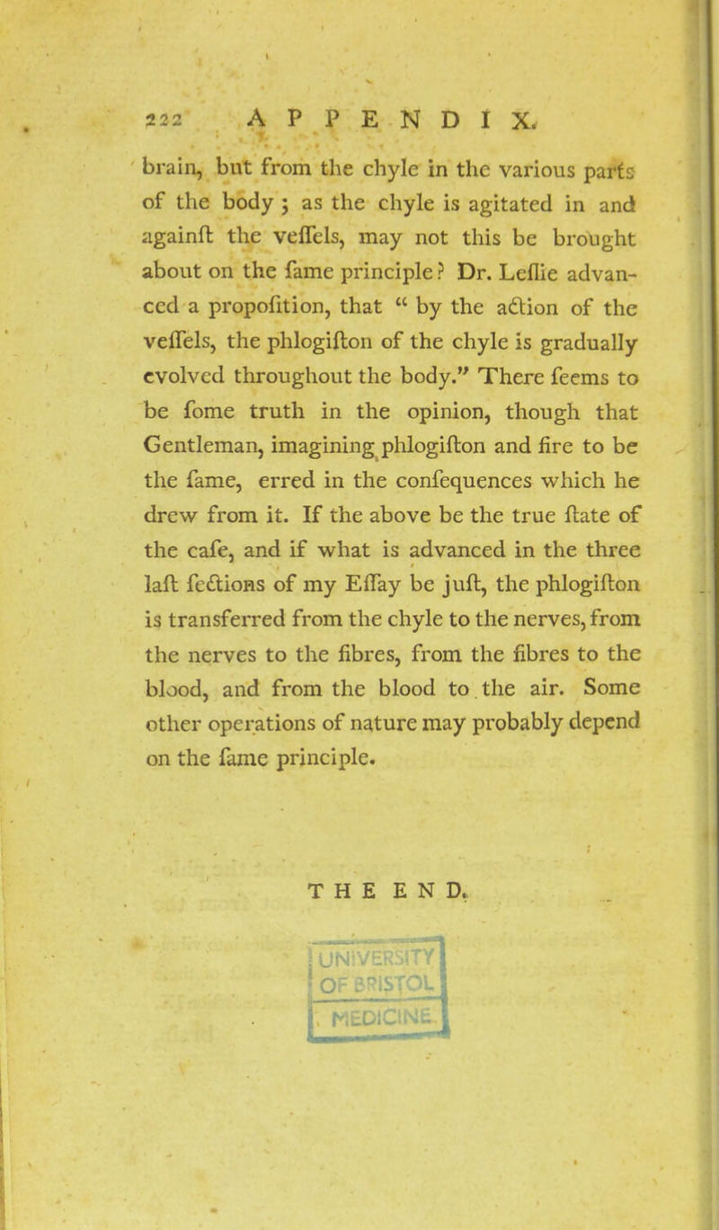 brain, but from the chyle in the various parts of the body ; as the chyle is agitated in and againfl the veflels, may not this be brought about on the fame principle ? Dr. Leflie advan- ced a proportion, that  by the action of the veffels, the phlogiflon of the chyle is gradually evolved throughout the body. There feems to be fome truth in the opinion, though that Gentleman, imagining phlogiflon and fire to be the fame, erred in the confequences which he drew from it. If the above be the true Hate of the cafe, and if what is advanced in the three lafl feclions of my EfTay be juft, the phlogiflon is transferred from the chyle to the nerves, from the nerves to the fibres, from the fibres to the blood, and from the blood to. the air. Some other operations of nature may probably depend on the fame principle. THE END.