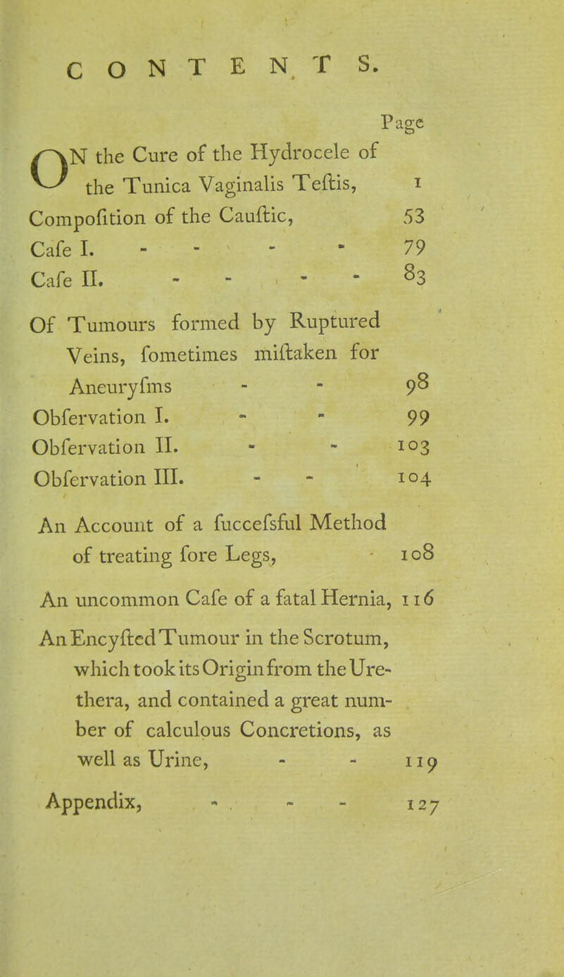 Page ON the Cure of the Hydrocele of the Tunica Vaginalis Teftis, i Compofition of the Cauftic, 53 Cafe I. - - - - - 79 Cafe II. 83 Of Tumours formed by Ruptured Veins, fometimes miftaken for Aneuryfms - 98 Obfervation I. - - 99 Obfervation II. - - 103 Obfervation III. - 104 An Account of a fuccefsful Method of treating fore Legs, 108 An uncommon Cafe of a fatal Hernia, 116 An Encyfted Tumour in the Scrotum, which took its Origin from the Ure- thera, and contained a great num- ber of calculous Concretions, as well as Urine, - - 119 Appendix, - . - - 127