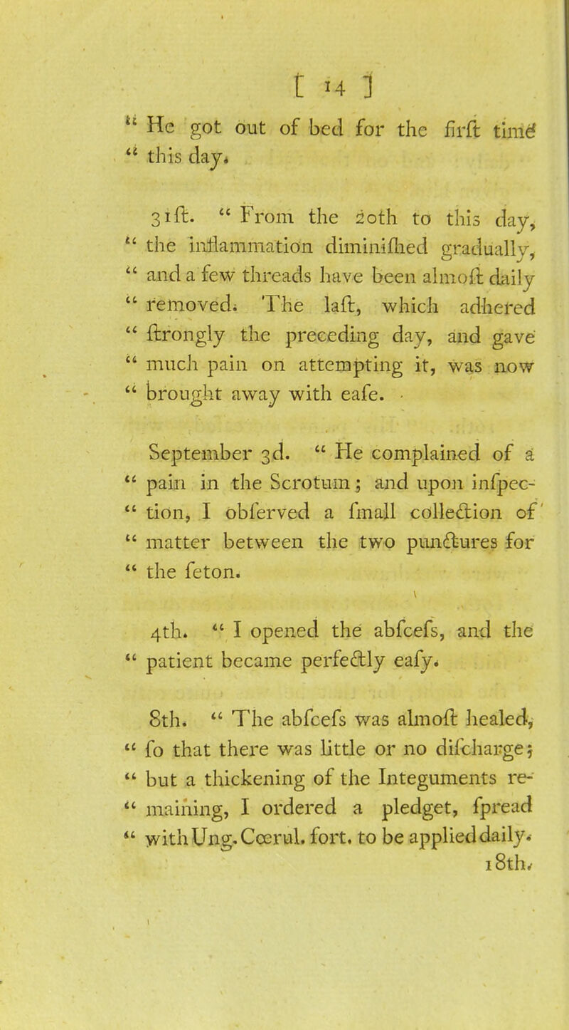 M He got out of bed for the firft time' this day* 31ft. From the 20th to this day, t£ the inflammation diminifhed gradually, and a few threads have been almoft daily removed; The laft, which adhered ftrongly the preceding day, and gave much pain on attempting it, was now brought away with eafe. • September 3d. He complained of a pain in the Scrotum; and upon infpec- tion, I obferved a fmall collection of u matter between the two punctures for the feton. 4th. I opened the abfeefs, and the patient became perfectly eafy. 8th. The abfeefs was almoft liealed, fo that there was little or no difchargej but a thickening of the Integuments re-' maining, I ordered a pledget, fpread withUnjy.Ccerul. fort, to be applied daily.- 18th,