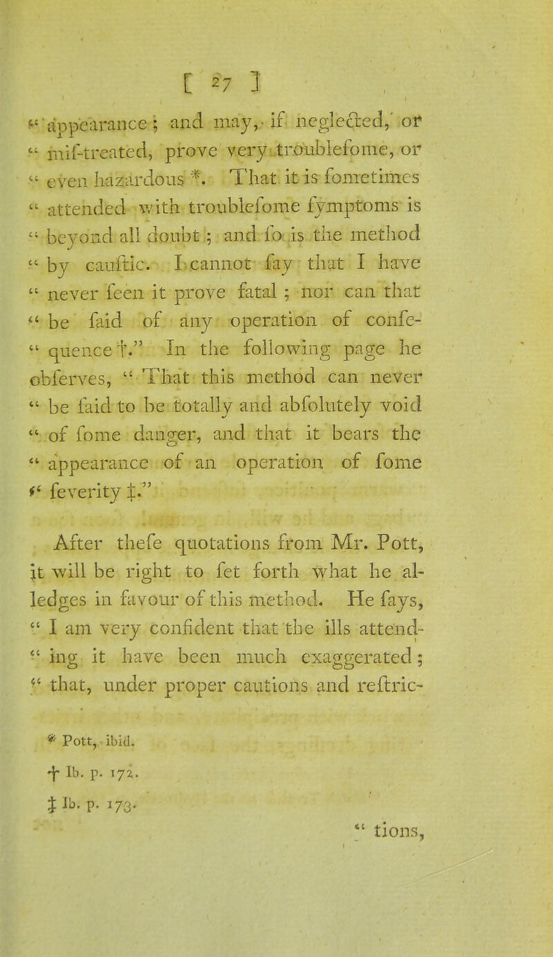 appearance; and may,, if neglected,' or li rnif-trcatcd, prove very■ troublefome, or ? even hazardous ft That it is fome times tl attended v.'ith troublefome iymptoms is beyond all doubt ; and fo is the method by cauftic. I cannot fay that I have V never fcen it prove fatal ; nor can that be faid of any operation of confe- quencef. In the following page he obferves, That this method can never be laid to be totally and abfolutely void of fome danger, and that it bears the appearance of an operation of fome f* feverity ±. After thefe quotations from Mr. Pott, it will be right to fet forth what he al- ledgcs in favour of this method. He fays, V I am very confident that the ills attend- ing it have been much exaggerated; that, under proper cautions and reftric- * Pott, ibid. 4 lb. p. 172. *' tions,