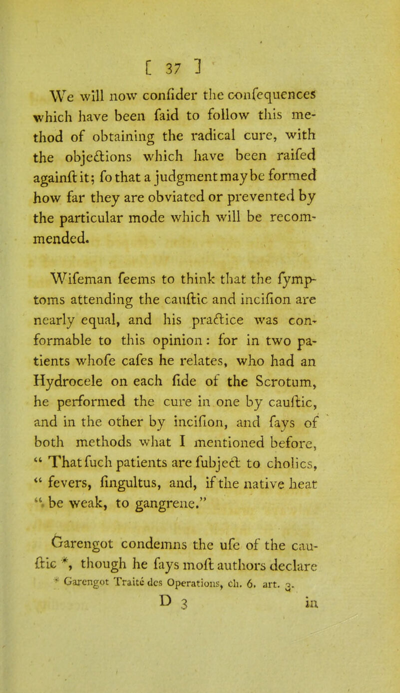 We will now confider the consequences which have been faid to follow this me- thod of obtaining the radical cure, with the obje&ions which have been raifed againft it; fo that a judgment may be formed how far they are obviated or prevented by the particular mode which will be recom- mended. Wifeman feems to think that the fymp- toms attending the cauftic and inciflon are nearly equal, and his practice was con- formable to this opinion: for in two pa- tients whofe cafes he relates, who had an Hydrocele on each fide of the Scrotum, he performed the cure in one by cauftic, and in the other by incifion, and fays of both methods what I mentioned before, That fuch patients arefubjccl to cholics, fevers, fingultus, and, if the native heat be weak, to gangrene. Garengot condemns the ufe of the cau- ftic *, though he fays mod authors declare * Garengot Traite des Operations, ch. 6. art. 3. D 3 in