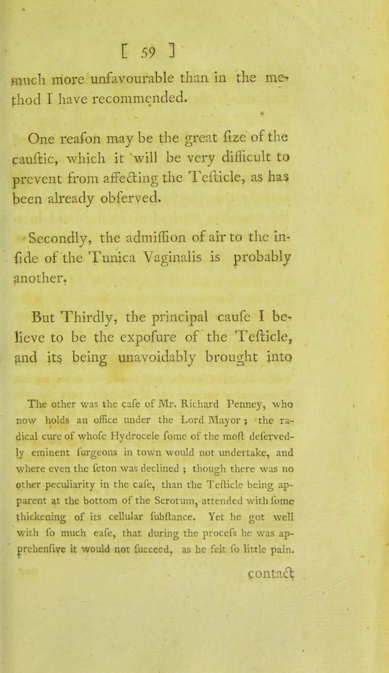 much more unfavourable than in the mc^ thod I have recommended. One reafon may be the great fize of the cauftic, which it will be very difficult to prevent from affe&ing the Tefticle, as has been already obferved. Secondly, the admitiion of air to the in- fide of the Tunica Vaginalis is probably another. But Thirdly, the principal caufe I be- lieve to be the expofure of the Tefticle, and its being unavoidably brought into The other was the cafe of Mr. Richard Penney, who now holds an office under the Lord Mayor ; the ra- dical cure of whofe Hydrocele fome of the mofl deferved- ly eminent furgeons in town would not undertake, and where even the feton was declined ; though there was no other peculiarity in the cafe, than the Tcfticle being ap- parent at the bottom of the Scrotum, attended with fome thickening of its cellular fubftance. Yet he got well with fo much cafe, that during the procefs he was ap- prchenfive it would not fuccecd, as be felt fo little pain. contact