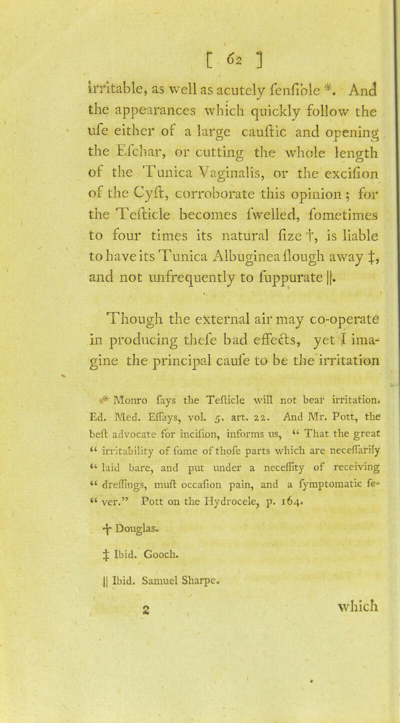 irritable, as well as acutely fenfible *. And the appearances which quickly follow the ufe either of a large cauftic and opening the Efchar, or cutting the whole length of the Tunica Vaginalis, or the excifion of the Cyft, corroborate this opinion ; for the TefKcle becomes fwelled, fometimes to four times its natural fize t, is liable to have its Tunica Albuginea (lough away and not unfrequently to fuppurate ||. Though the external air may co-operate in producing thcfe bad effects, yet I ima- gine the principal caufe to be the irritation Monro fays the TefKcle will not bear irritation* Ed. Med. ElTays, vol. 5. art. 2.2. And Mr. Pott, the beft advocate for incifion, informs us, That the great irritability of fame of thofe parts which are necefTarily w laid bare, and put under a neceffity of receiving dreflings, muft occafion pain, and a fymptomatic fe- *' ver. Pott on the Hydrocele, p. 164. -j Douglas. J Ibid. Gooch. || Ibid. Samuel Sharpc. 2 which t
