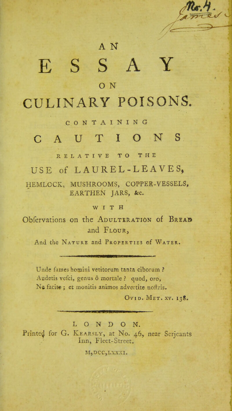 A N ESSAY O N CULINARY POISONS. CONTAINING CAUTIONS RELATIVE TO THE USE of LAUREL-LEAVES, HEMLOCK, MUSHROOMS, COPPER-VESSELS, EARTHEN JARS, tec. WITH Obfervations on the Adulteration of Bread and Flour3 And the Nature and Properties of Water. Unde fames homini vetitorum tanta ciborum ? Audetis vefci, genus 6 mortale ? quod, oro, Ne facite ; et monitis animos advertite noftris. Ovid. Met. xv. 138. LONDON. Printed for G. Kear?ly, at No. 46, near Serjeants Inn, Fleet-Street. M,DCC,LXXXI.