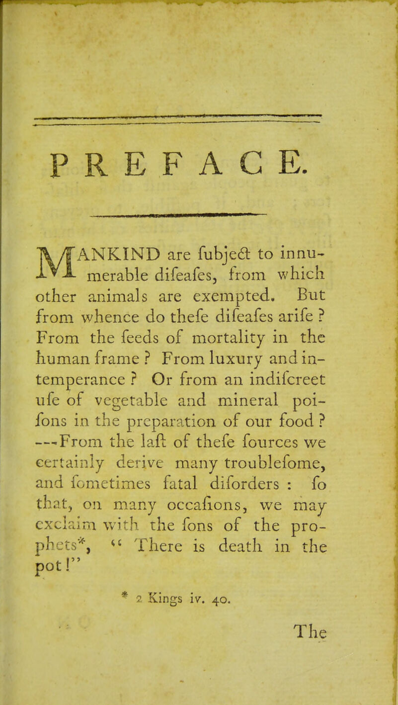 PREFACE. V/fANKIND are fubjecl: to innu- ^VX merable difeafes, from which other animals are exempted. But from whence do thefe difeafes arife ? From the feeds of mortality in the human frame ? From luxury and in- temperance ? Or from an indifcreet ufe of vegetable and mineral poi- fons in the preparation of our food ? — From the lafl of thefe fources we certainly derive many troublefome, and fometimes fatal diforders : fo that, on many occafions, we may exclaim with rhe fons of the pro- phets*,  There is death in the pot! * 2 Kings W. 40. The