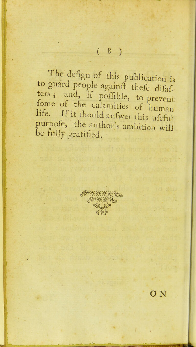 The defign of this publication is to guard people againft thefe difaf- ters; and if poffibie) to n,. fome of the calamities of human lite. It it fliould anfwer this ufefu'' purpofe, the author's ambition will be Idly gratified. ON