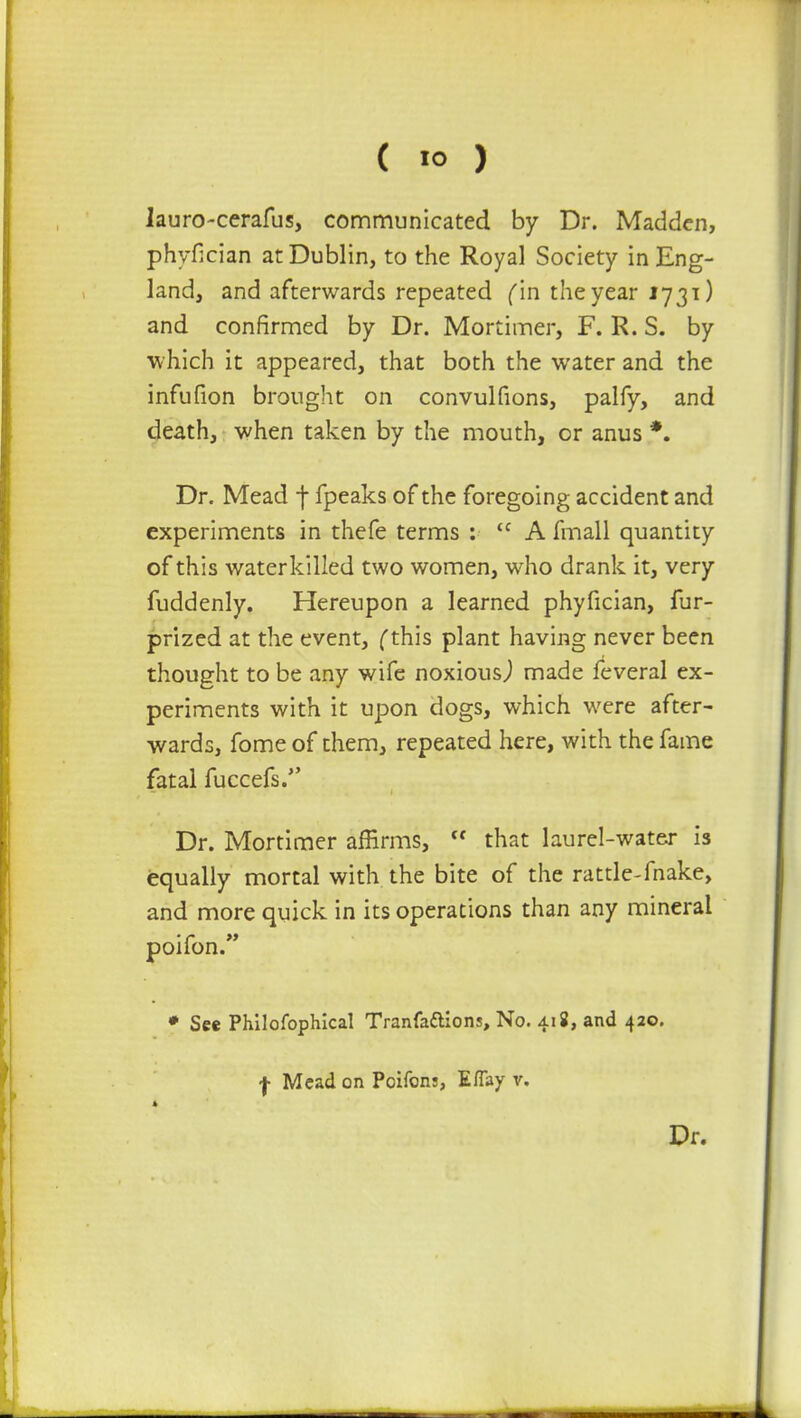 lauro-cerafus, communicated by Dr. Madden, phyfician at Dublin, to the Royal Society in Eng- land, and afterwards repeated fin the year 1731) and confirmed by Dr. Mortimer, F. R. S. by which it appeared, that both the water and the infufion brought on convulfions, palfy, and death, when taken by the mouth, or anus *. Dr. Mead j* fpeaks of the foregoing accident and experiments in thefe terms : <c A fmall quantity of this waterkilled two women, who drank it, very fuddenly. Hereupon a learned phyfician, fur- prized at the event, (this plant having never been thought to be any wife noxious,) made feveral ex- periments with it upon dogs, which were after- wards, fome of them, repeated here, with the fame fatal fuccefs. Dr. Mortimer affirms,  that laurel-water is equally mortal with the bite of the rattle-fnake, and more quick in its operations than any mineral poifon. * See Philofophical Tranfaftions, No. 418, and 420. | Mead on Poifons, Eflay v. Dr.