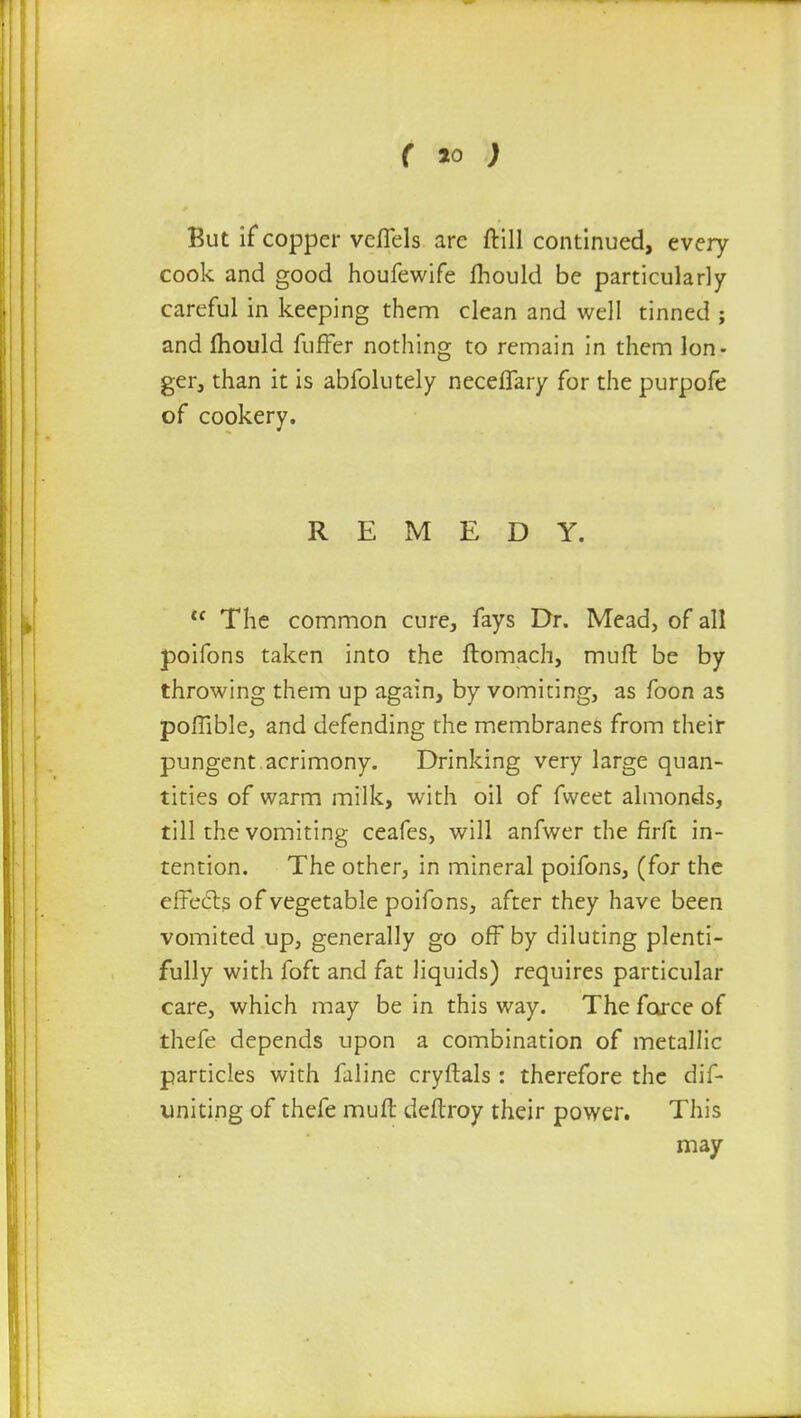 But if copper vcflels are ftill continued, every cook and good houfewife Ihould be particularly careful in keeping them clean and well tinned ; and mould fuffer nothing to remain in them lon- ger, than it is abfolutely neceffary for the purpofe of cookery. REMEDY. u The common cure, fays Dr. Mead, of all poifons taken into the ftomach, muft be by throwing them up again, by vomiting, as foon as poffible, and defending the membranes from their pungent acrimony. Drinking very large quan- tities of warm milk, with oil of fweet almonds, till the vomiting ceafes, will anfwer the firft in- tention. The other, in mineral poifons, (for the effects of vegetable poifons, after they have been vomited up, generally go off by diluting plenti- fully with foft and fat liquids) requires particular care, which may be in this way. The force of thefe depends upon a combination of metallic particles with faline cryftals : therefore the dif- uniting of thefe muft deftroy their power. This may