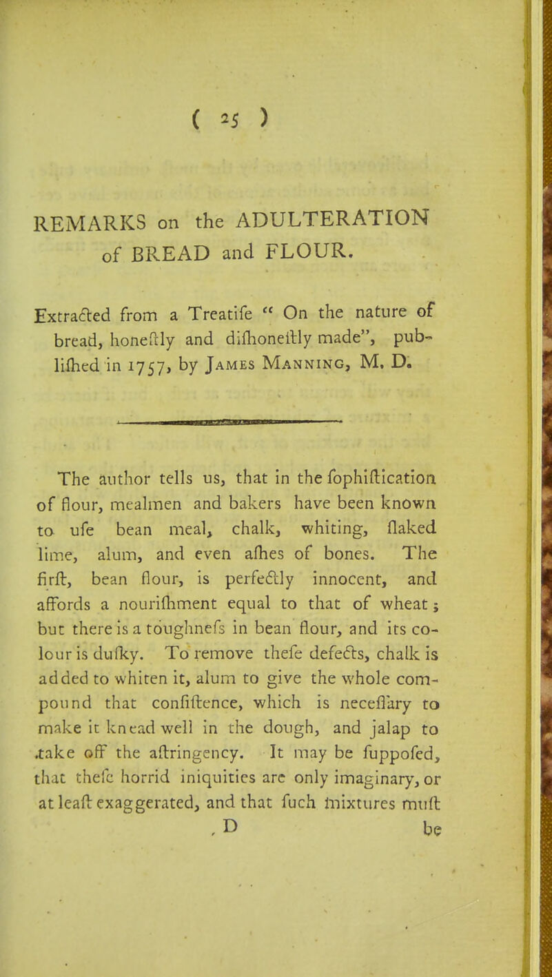 REMARKS on the ADULTERATION of BREAD and FLOUR. Extracted from a Treatife  On the nature of bread, honefdy and dimoneitly made, pub- lifhed in 1757, by James Manning, M. D. The author tells us, that in the fophiftication of flour, mealmen and bakers have been known to ufe bean meal, chalk, whiting, flaked lime, alum, and even afhes of bones. The firft, bean flour, is perfectly innocent, and affords a nourifhment equal to that of wheat; but there is a toughnefs in bean flour, and its co- lour is dufky. To remove thefe defects, chalk is added to whiten it, alum to give the whole com- pound that confidence, which is neceflary to make it knead well in the dough, and jalap to .take off the aftringency. It may be fuppofed, that thefc horrid iniquities are only imaginary, or at leaf! exaggerated, and that fuch mixtures muft ,D be