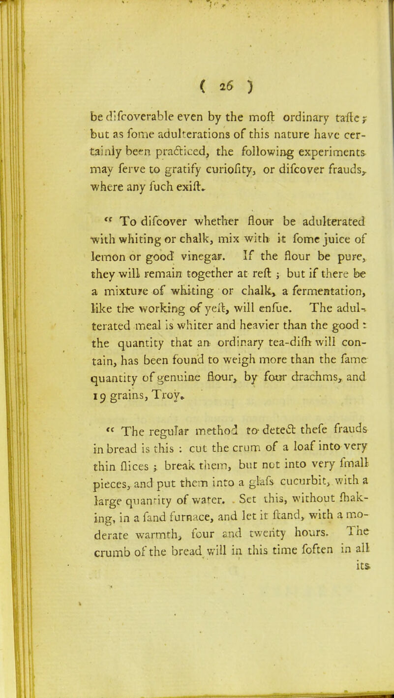 ( *6 ) be difcoverable even by the moft ordinary tafte? but as fome adulterations of this nature have cer- tainly bef n practiced, the following experiments may ferve to gratify curiofity, or difcover frauds, where any fuch exifL  To difcover whether flour be adulterated with whiting or chalk, mix with it fome juice of lemon or good vinegar. If the flour be pure, they will remain together at reft ; but if there be a mixture of whiting or chalk., a fermentation, like the working of yell, will enfue. The adul- terated meal is whiter and heavier than the good : the quantity that an ordinary tea-diftt will con- tain, has been found to weigh more than the fame quantity of genuine flour, by four drachms, and 19 grains, Troy*  The regular method to- detect thefe frauds in bread is this : cut the crum of a loaf into very thin flices j break them, but not into very final! pieces, and put them into a glafs cucurbit, with a large quantity of wa'cr. Set this, without (bak- ing, in a fand furnace, and let it ftand, with a mo- derate warmth, four and twenty hours. The crumb of the bread will in this time foften in all its