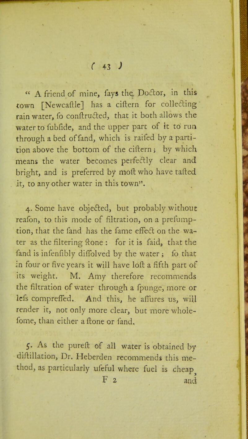  A friend of mine, fays the. Doctor, in this town [Newcaftle] has a ciftern for collecting rainwater, fo conftrucfted, that it both allows the water to fubfide, and the upper part of It to run through a bed of fand, which is raifed by a parti- tion above the bottom of the ciftern; by which means the water becomes perfectly clear and bright, and is preferred by mod who have tafted it, to any other water in this town. 4. Some have objected, but probably without reafon, to this mode of filtration, on a prefump- tion, that the fand has the fame effect on the wa- ter as the filtering {tone : for it is faid, that the fand is infenfibly difiblved by the water; fo that in four or five years it will have loft a fifth part of its weight. M. Amy therefore recommends the filtration of water through a fpunge, more or lefs comprefTed. And this, he aflures us, will render it, not only more clear, but more whole- fome, than either a ftone or fand. 5. As the pureft of all water is obtained by diftillat ion, Dr. Heberden recommends this me- thod, as particularly ufeful where fuel is cheap F 2 and