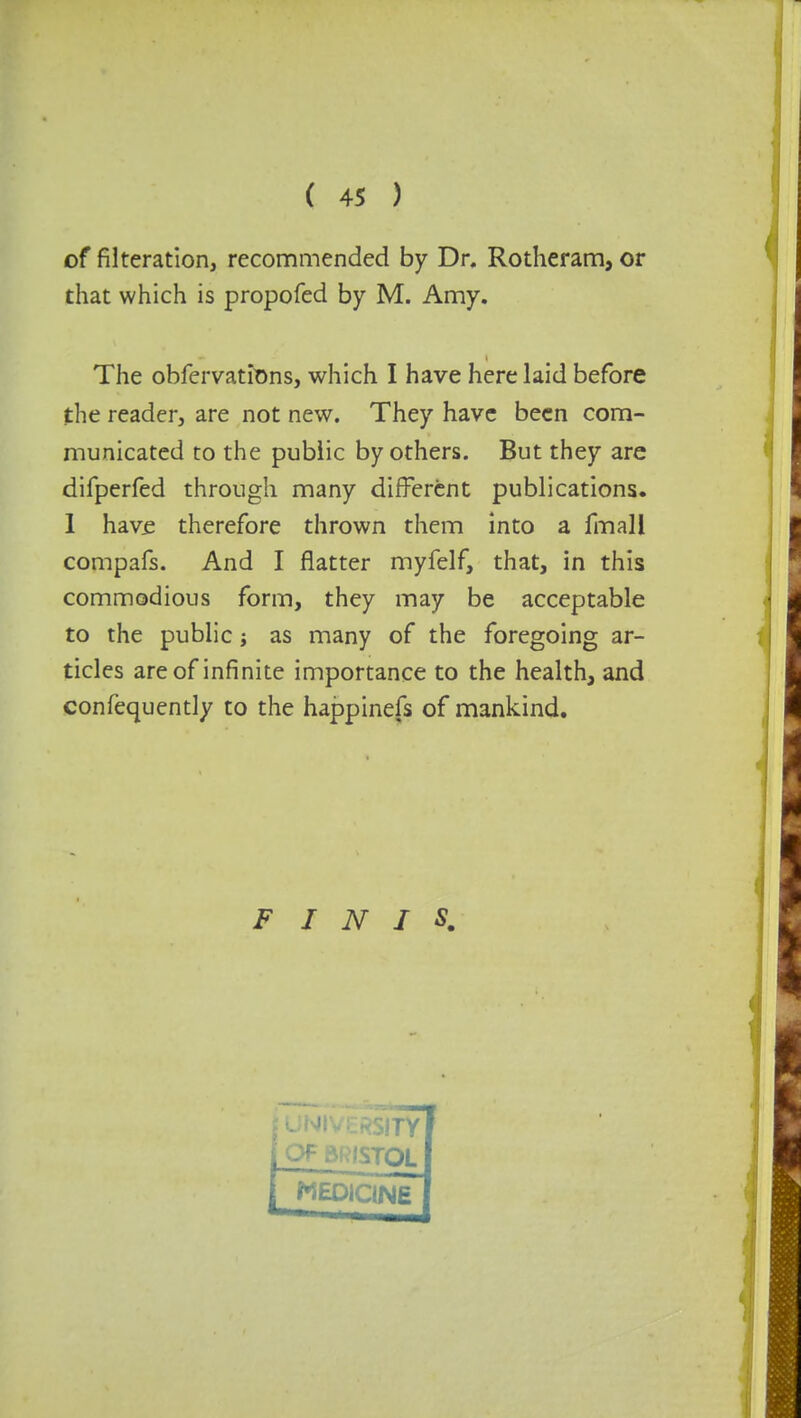 of Alteration, recommended by Dr. Rotheram, or that which is propofed by M. Amy. The obfervations, which I have here laid before the reader, are not new. They have been com- municated to the public by others. But they are difperfed through many different publications. I have therefore thrown them into a fmall compafs. And I flatter myfelf, that, in this commodious form, they may be acceptable to the public j as many of the foregoing ar- ticles are of infinite importance to the health, and confequently to the happinefs of mankind. FINIS.