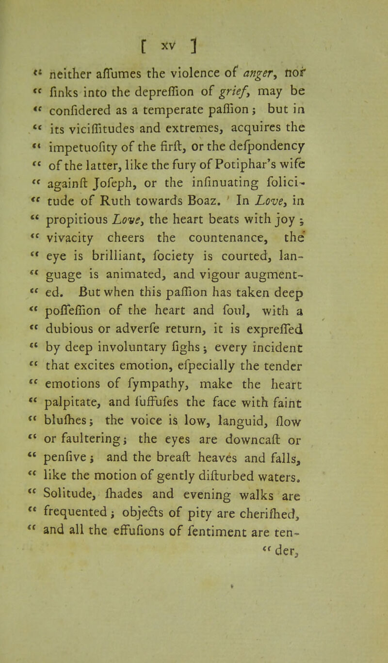 *' neither aflumes the violence of anger, nor tc finks into the depreflion of grief, may be *f confidered as a temperate paflion; but in «« its viciflitudes and extremes, acquires the « impetuofity of the firft, or the defpondency c< of the latter, like the fury of Potiphar's wife <f againft Jofeph, or the infinuating folicU <f tude of Ruth towards Boaz. ' In Love, in  propitious Love, the heart beats with joy ; u vivacity cheers the countenance, the  eye is brilliant, fociety is courted, lan- (( guage is animated, and vigour augment- tc ed. But when this paflion has taken deep  poffeflion of the heart and foul, with a <f dubious or adverfe return, it is exprefled  by deep involuntary fighs; every incident <c that excites emotion, efpecially the tender <f emotions of fympathy, make the heart w palpitate, and fufFufes the face with faint  blulhes; the voice is low, languid, flow tl or faultering the eyes are downcaft or  penfive; and the breaft heaves and falls,  like the motion of gently difturbed waters. <f Solitude, fliades and evening walks are  frequented; objefls of pity are cherifhed,  and all the effufions of fentiment are ten- « der, »