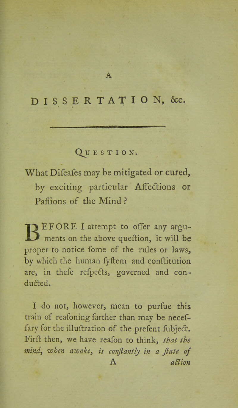 A DISSERTATION, &c. QjJ ESTION. What Difeafes may be mitigated or cured, by exciting particular Affections or Paffions of the Mind ? BEFORE I attempt to offer any argu- ments on the above queftion, it will be proper to notice fome of the rules or laws, by which the human fyftem and conftitution are, in thefe refpects, governed and con- ducted. I do not, however, mean to purfue this train of reafoning farther than may be necef- fary for the illuftration of the prefent fubjedt. Firft then, we have reafon to think, that the mind, when awake} is conjlantly in a Jiate of A aftion