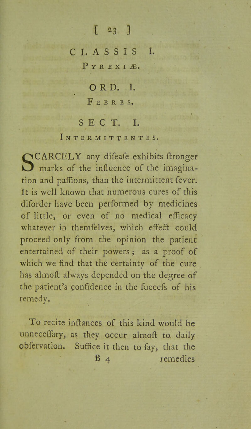 C L A S S I S I. Pyrexia. O R D. I. F E B R E S. SECT. I. Intermittentes. SCARCELY any difeafe exhibits ftronger marks of the influence of the imagina- tion and paffions, than the intermittent fever. It is well known that numerous cures of this diforder have been performed by medicines of little, or even of no medical efficacy whatever in themfelves, which effect could proceed only from the opinion the patient entertained of their powers; as a proof of which we find that the certainty of the cure has almoft always depended on the degree of the patient's confidence in the fuccefs of his remedy. To recite inftances of this kind would be unneceffary, as they occur almoft to daily obfervation. Suffice it then to fay, that the B 4 remedies