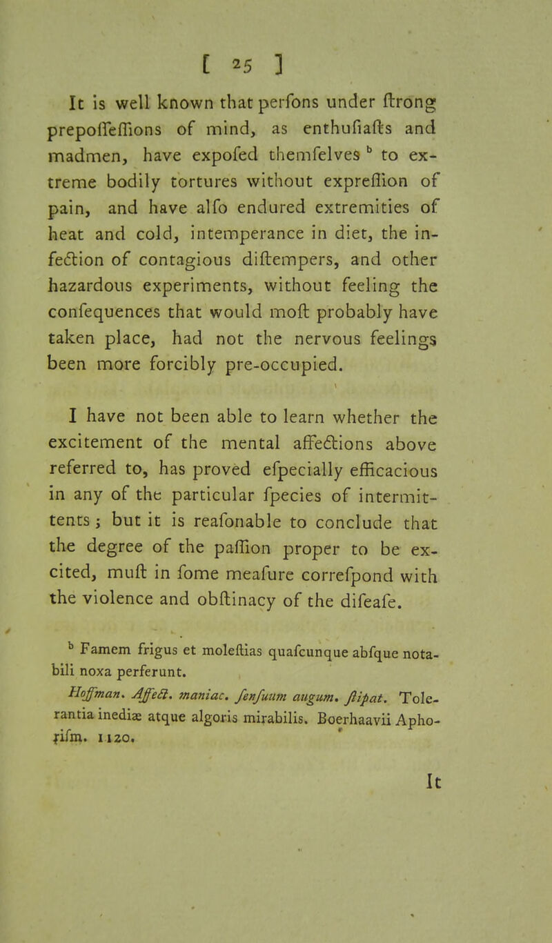 [ *5 ] It is well known that perfons under ftrong prepoffeflions of mind, as enthufiafts and madmen, have expofed themfelves b to ex- treme bodily tortures without exprefiion of pain, and have alfo endured extremities of heat and cold, intemperance in diet, the in- fection of contagious diftempers, and other hazardous experiments, without feeling the confequences that would moft probably have taken place, had not the nervous feelings been more forcibly pre-occupied. I have not been able to learn whether the excitement of the mental affections above referred to, has proved efpecially efficacious in any of the particular fpecies of intermit- tents ■, but it is reafonable to conclude that the degree of the paffion proper to be ex- cited, muft in fome meafure correfpond with the violence and obftinacy of the difeafe. b Famem frigus et moleftias quafcunque abfque nota- bili noxa perferunt. Hoffman. Affecl. maniac, fenfuum augum. Jlipat. Tole- rantia mediae atque algoris mirabilis. Boerhaavii Apho- fifm. 1120. It