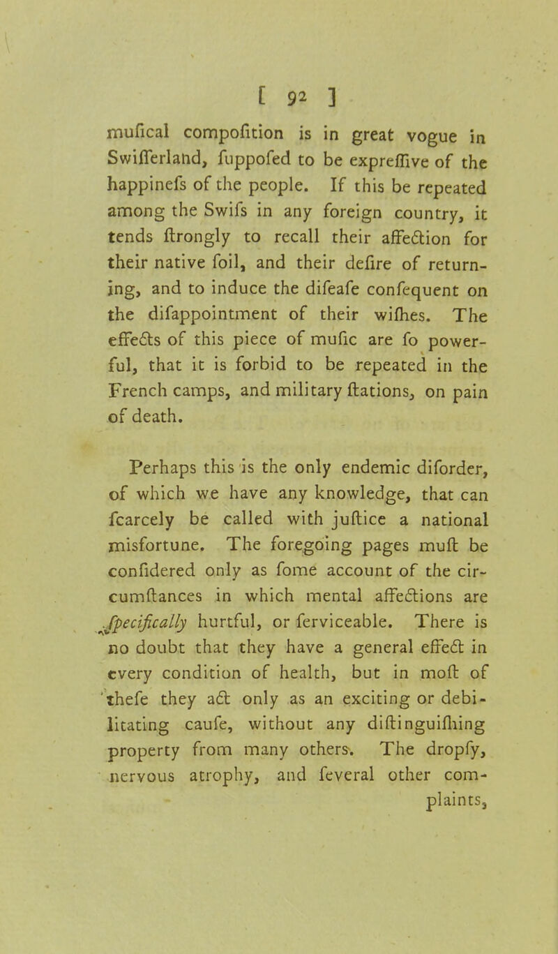 mufical compofition is in great vogue in Swifferland, iuppofed to be expreffive of the happinefs of the people. If this be repeated among the Swifs in any foreign country, it tends ftrongly to recall their affection for their native foil, and their defire of return- ing, and to induce the difeafe confequent on the difappointment of their wifhes. The effects of this piece of mufic are fo power- ful, that it is forbid to be repeated in the French camps, and military ftations, on pain of death. Perhaps this is the only endemic diforder, of which we have any knowledge, that can fcarcely be called with juftice a national misfortune. The foregoing pages mult be confidered only as fome account of the cir- cumftances in which mental affections are Jpecifically hurtful, or ferviceable. There is no doubt that they have a general effect in every condition of health, but in mod of thefe they act only as an exciting or debi- litating caufe, without any diftinguifliing property from many others. The dropfy, nervous atrophy, and feveral other com- plaints,