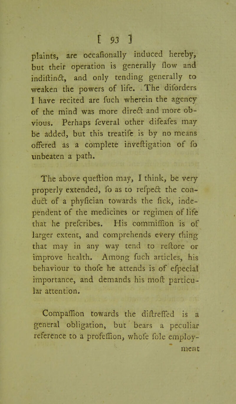 plaints, are occafionally induced hereby, but their operation is generally flow and indiftinft, and only tending generally to weaken the powers of life. The diforders I have recited are fuch wherein the agency of the mind was more direct and more ob- vious. Perhaps feveral other difeafes may be added, but this treatife is by no means offered as a complete inveftigation of fo unbeaten a path. The above queftion may, I think, be very properly extended, fo as to refpect the con- duct of a phyfician towards the fick, inde- pendent of the medicines or regimen of life that he prefcribes. His commifRon is of larger extent, and comprehends every thing that may in any way tend to reftore or improve health. Among fuch articles, his behaviour to thofe he attends is of efpecial importance, and demands his mod particu- lar attention. Companion towards the diftreflfed is a general obligation, but bears a peculiar reference to a profeffion, whofe fole employ- ment