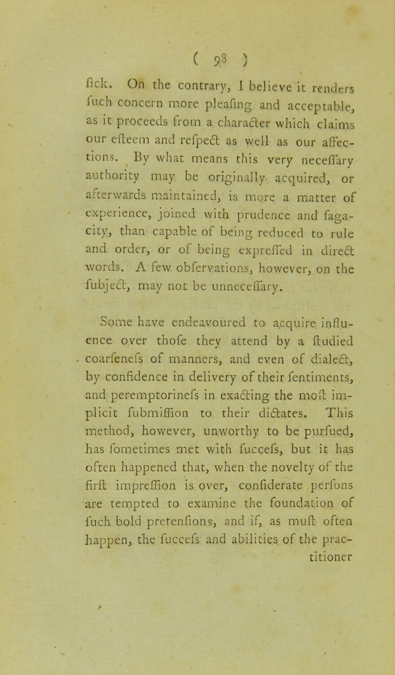 C 93 ) fick. On the contrary, I believe it renders fuch concern more pleafing and acceptable, as it proceeds from a charader which claims our efteem and refpecl as well as our affec- tions. By what means this very neceflary authority may be originally acquired, or afterwards maintained, is more a matter of experience, joined with prudence and faga- city, than capable of being reduced to rule and order, or of being exprefied in direct words. A few obfervations, however, on the fubject, may not be unneceffary. Some have endeavoured to acquire influ- ence over thofe they attend by a ftudied coarfenefs of manners, and even of dialect, by confidence in delivery of their fentiments, and peremptorinefs in exacting the mo it im- plicit fubmiflion to their dictates. This method, however, unworthy to be purfued, has fometimes met with fuccefs, but it has often happened that, when the novelty of the firft impreffion is over, confiderate perfons are tempted to examine the foundation of fuch bold pretenfions, and if, as muft often happen, the fuccefs and abilities of the prac- titioner