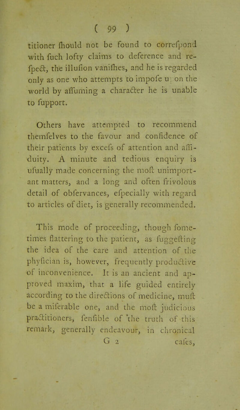 titioner fliould not be found to correfpond with fuch lofty claims to deference and re- flect, the illufion vaniflies, and he is regarded only as one who attempts to impofe u on the world by afiuming a character he is unable to fupport. Others have attempted to recommend themfelves to the favour and confidence of their patients by excefs of attention and afll- duity. A minute and tedious enquiry is ufually made concerning the mod unimport- ant matters, and a long and often frivolous detail of obfervances, efpecially with regard to articles of diet, is generally recommended. This mode of proceeding, though fome- times flattering to the patient, as fuggefting the idea of the care and attention of the phyfician is, however, frequently productive of inconvenience. It is an ancient and ap- proved maxim, that a life guided entirely according to the directions of medicine, muft be a miferable one, and the moft judicious practitioners, fenfible of 'the truth of this remark, generally endeavour, in chronical G 2 cafes,