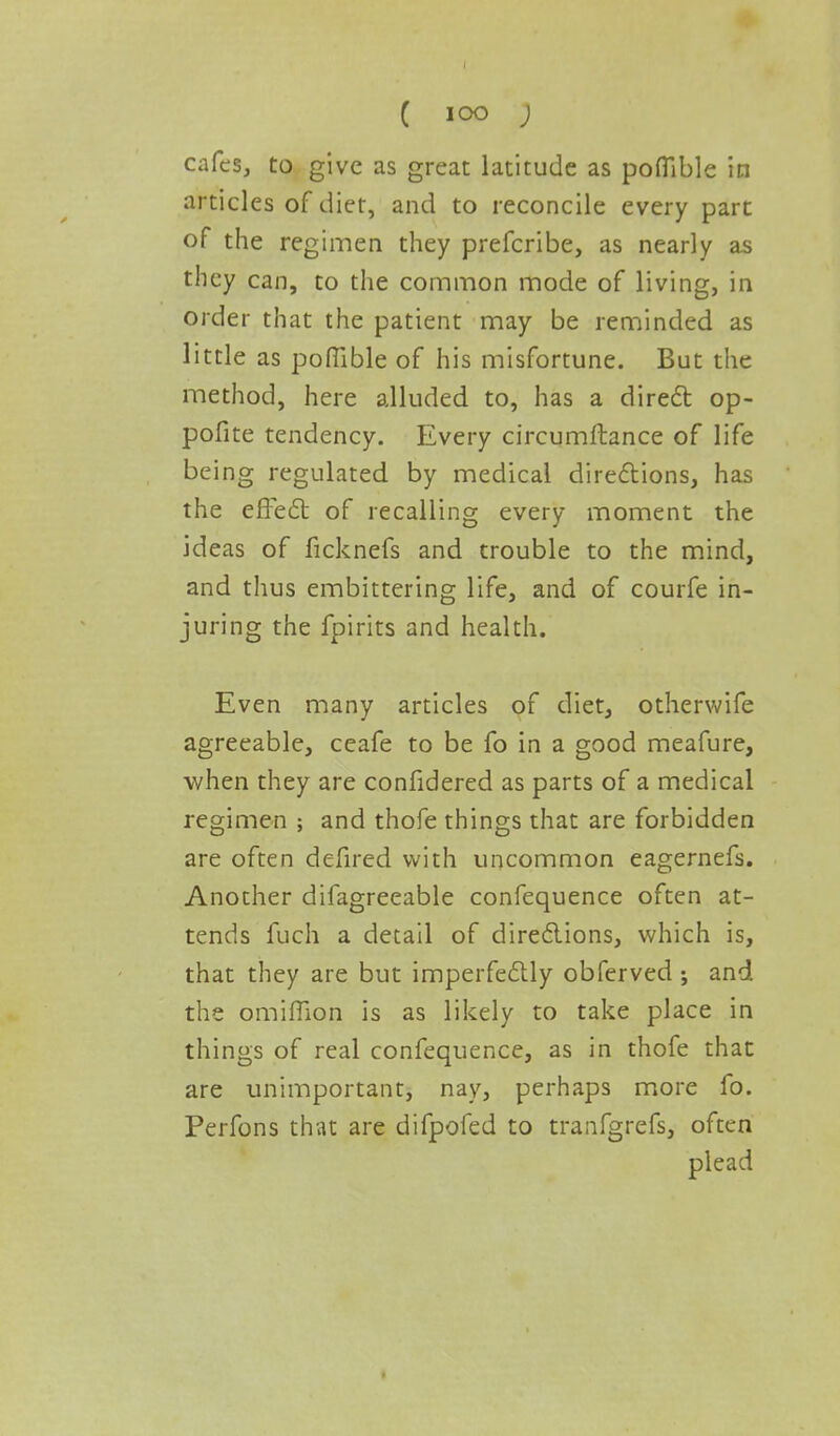 cafes, to give as great latitude as poflible in articles of diet, and to reconcile every part of the regimen they prefcribe, as nearly as they can, to the common mode of living, in order that the patient may be reminded as little as poflible of his misfortune. But the method, here alluded to, has a direct op- pofite tendency. Every circumftance of life being regulated by medical directions, has the effect of recalling every moment the ideas of ficknefs and trouble to the mind, and thus embittering life, and of courfe in- juring the fpirits and health. Even many articles of diet, otherwife agreeable, ceafe to be fo in a good meafure, when they are confidered as parts of a medical regimen ; and thofe things that are forbidden are often defired with uncommon eagernefs. Another difagreeable confequence often at- tends fuch a detail of directions, which is, that they are but imperfectly obferved; and the omiffion is as likely to take place in things of real confequence, as in thofe that are unimportant, nay, perhaps more fo. Perfons that are difpofed to tranfgrefs, often plead