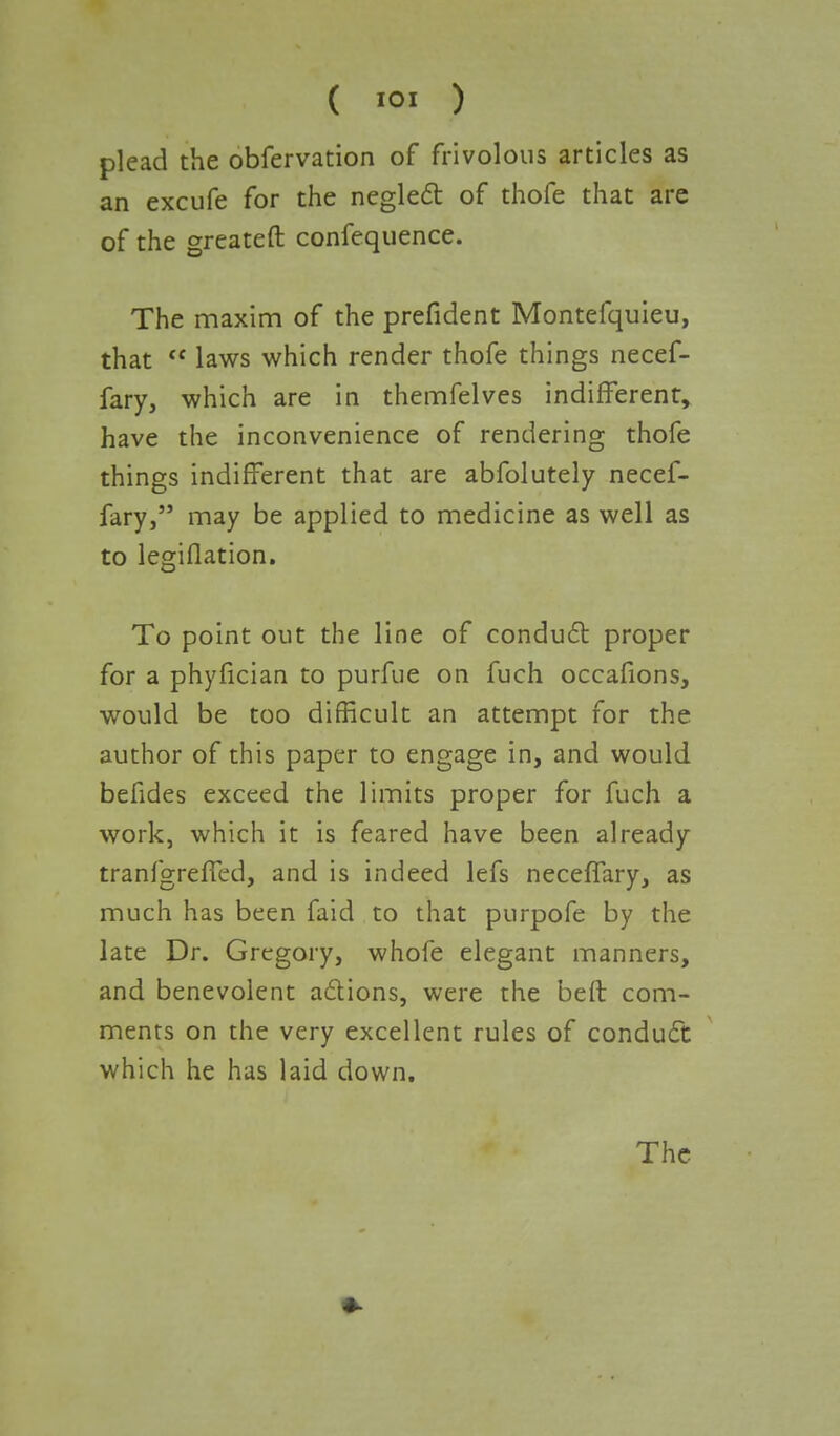 ( 01 ) plead the obfervation of frivolous articles as an excufe for the neglect of thofe that are of the greateft confequence. The maxim of the prefident Montefquieu, that  laws which render thofe things necef- fary, which are in themfelves indifferent, have the inconvenience of rendering thofe things indifferent that are abfolutely necef- fary, may be applied to medicine as well as to legiflation. To point out the line of conduct proper for a phyfician to purfue on fuch occafions, would be too difficult an attempt for the author of this paper to engage in, and would befides exceed the limits proper for fuch a work, which it is feared have been already tranfgreffed, and is indeed lefs neceffary, as much has been faid to that purpofe by the late Dr. Gregory, whofe elegant manners, and benevolent actions, were the beft com- ments on the very excellent rules of conduct which he has laid down. The