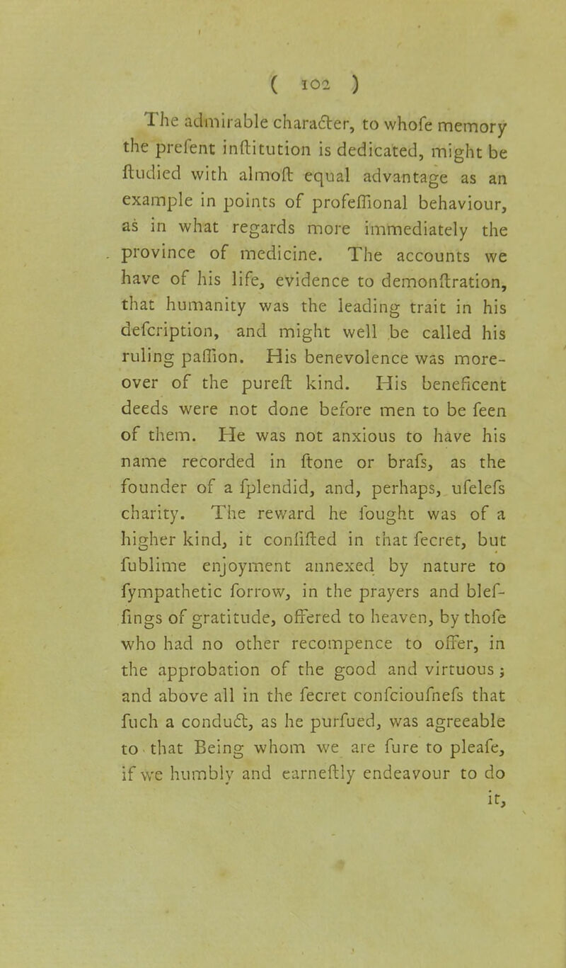 The admirable character, to whofe memory the prelent inftitution is dedicated, might be ftudied with almoft equal advantage as an example in points of profeflional behaviour, as in what regards more immediately the province of medicine. The accounts we have of his life, evidence to demonftration, that humanity was the leading trait in his defcription, and might well be called his ruling paffion. His benevolence was more- over of the pureft kind. His beneficent deeds were not done before men to be feen of them. He was not anxious to have his name recorded in ftone or brafs, as the founder of a fplendid, and, perhaps, ufelefs charity. The reward he fought was of a higher kind, it conlifted in that fecret, but fublime enjoyment annexed by nature to fympathetic forrow, in the prayers and blef- fings of gratitude, offered to heaven, by thofe who had no other recompence to offer, in the approbation of the good and virtuous j and above all in the fecret confcioufnefs that fuch a conduct, as he purfued, was agreeable to that Being whom we are fure to pleafe, if we humbly and earneftly endeavour to do it,