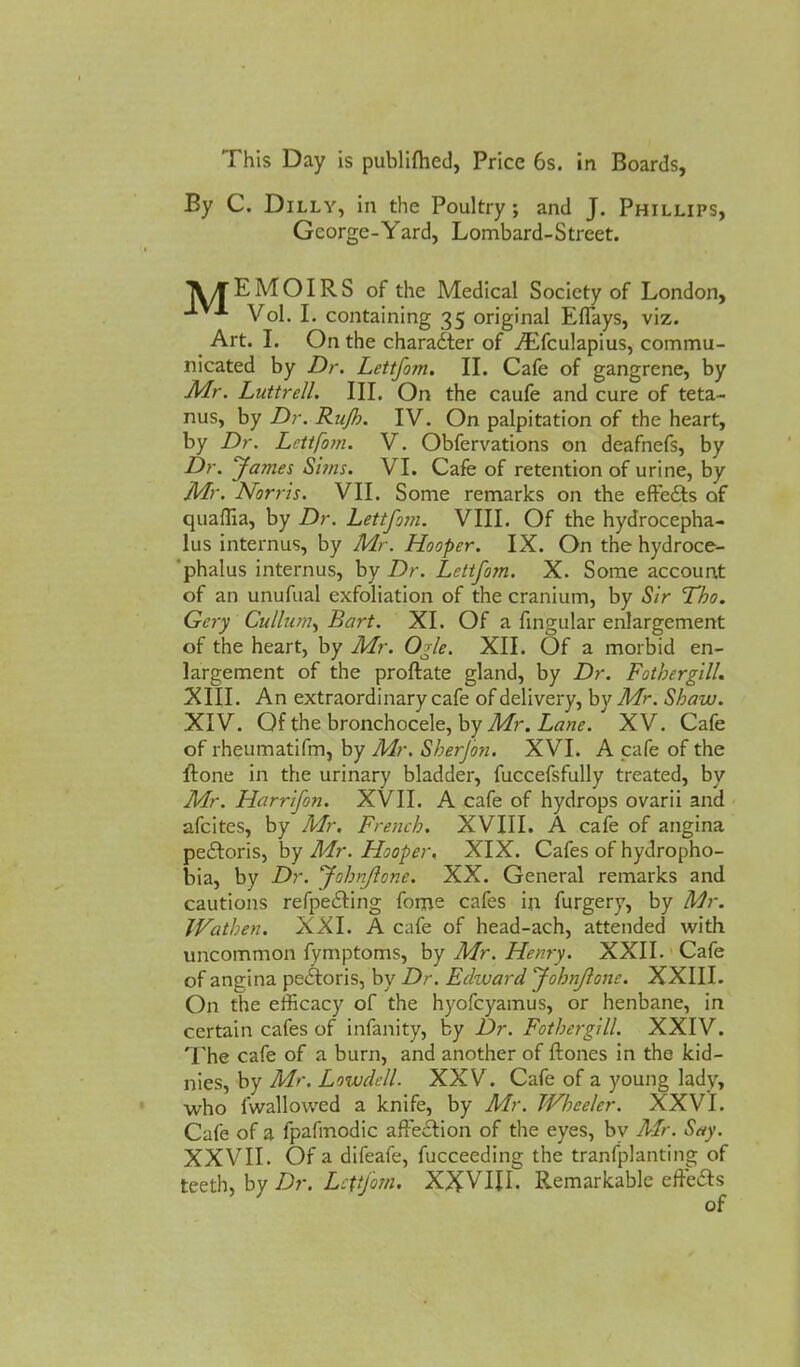 By C. Dilly, in the Poultry; and J. Phillips, George-Yard, Lombard-Street. TVTEMOIRS of the Medical Society of London, -*■■■ Vol. I. containing 35 original Effays, viz. # Art. I. On the charaiter of ./Efculapius, commu- nicated by Dr. Lettfom. II. Cafe of gangrene, by Mr. Luttrell. III. On the caufe and cure of teta- nus, by Dr. Rujh. IV. On palpitation of the heart, by Dr. Lettfom. V. Obfervations on deafnefs, by Dr. James Sims. VI. Cafe of retention of urine, by Mr. Norris. VII. Some remarks on the effects of quaflia, by Dr. Lettfom. VIII. Of the hydrocepha- lus internus, by Mr. Hooper. IX. On the hydroce- phalus internus, by Dr. Lettfom. X. Some account of an unufual exfoliation of the cranium, by Sir Tho. Gcry Cullnm^ Bart. XI. Of a fingular enlargement of the heart, by Mr. Ogle. XII. Of a morbid en- largement of the proftate gland, by Dr. Fotbergill. XIII. An extraordinary cafe of delivery, by Mr. Shaw. XIV. Of the bronchocele, by Mr. Lane. XV. Cafe of rheumatifm, by Mr. Sherjon. XVI. A cafe of the ftone in the urinary bladder, fuccefsfully treated, by Mr. Harrifon. XVlI. A cafe of hydrops ovarii and afcites, by Mr. French. XVIII. A cafe of angina pectoris, by Mr. Hooper, XIX. Cafes of hydropho- bia, by Dr. fohnjlone. XX. General remarks and cautions refpe£ting fome cafes in furgery, by Mr. Wathen. XXI. A cafe of head-ach, attended with uncommon fymptoms, by Mr. Henry. XXII. Cafe of angina pectoris, by Dr. Echvard fohnjlone. XXIII. On the efficacy of the hyofcyamus, or henbane, in certain cafes of infanity, by Dr. Fotbergill. XXIV. The cafe of a burn, and another of {tones in the kid- nies, by Mr, Lowdell. XXV. Cafe of a young lady, who fwallowed a knife, by Mr. Wheeler. XXVI. Cafe of a fpafmodic affection of the eyes, by Mr. Say. XXVII. Of a difeafe, fucceeding the tranfplanting of teeth, by Dr. Lettfom. XXVIJ.L Remarkable effects of