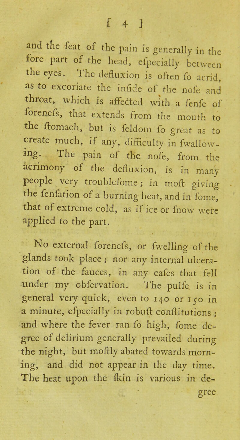 and tfie feat of the pain is generally in the fore part of the head, efpecially between the eyes. The defluxion is often fo acrid, as to excoriate the infide of the nofe and throat, which is affected with a fenfe of forenefs, that extends from the mouth to the ftomach, but is feldom fo great as to create much, if any, difficulty in fwallow- mg. The pain of the nofe, from the acrimony of the defluxion, is in many people very troublefome; in moft giving the fenfation of a burning heat, and in fome, that of extreme cold, as if ice or fnow were applied to the part. No external forenefs, or fwelling of the glands took place; nor any internal ulcera- tion of the fauces, in any cafes that fell under my obfervation. The pulfe is in general very quick, even to 140 or 150 in a minute, efpecially in robuft constitutions ; and where the fever ran fo high, fome de- gree of delirium generally prevailed during the night, but moftly abated towards morn- ing, and did not appear in the day time. The heat upon the fkin is various in de- gree