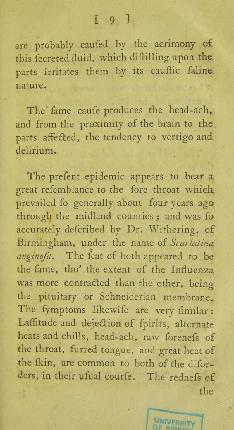 are probably caufed by the acrimony of this fecreted fluid, which diftilling upon the parts irritates them by its cauftic faline nature. The fame caufe produces the head-ach, and from the proximity of the brain to the parts affected, the tendency to vertigo and delirium. The prefent epidemic appears to bear a great refemblance to the fore throat which prevailed fo generally about four years ago through the midland counties ; and was fo accurately defcribed by Dr. Withering, of Birmingham, under the name of Scarlatina anginofa. The feat of both appeared to be the fame, tho' the extent of the Influenza was more contracted than the other, beino- the pituitary or Schneiderian membrane. The fymptoms likewife are very fimilar: Laffitude and dejection of fpirits, alternate heats and chills, head-ach, raw forenefs of the throat, furred tongue, and. great heat of the fkin, are common to both of the difor- ders, in their ufual courfe. The rednefs of the of rdi*^; l