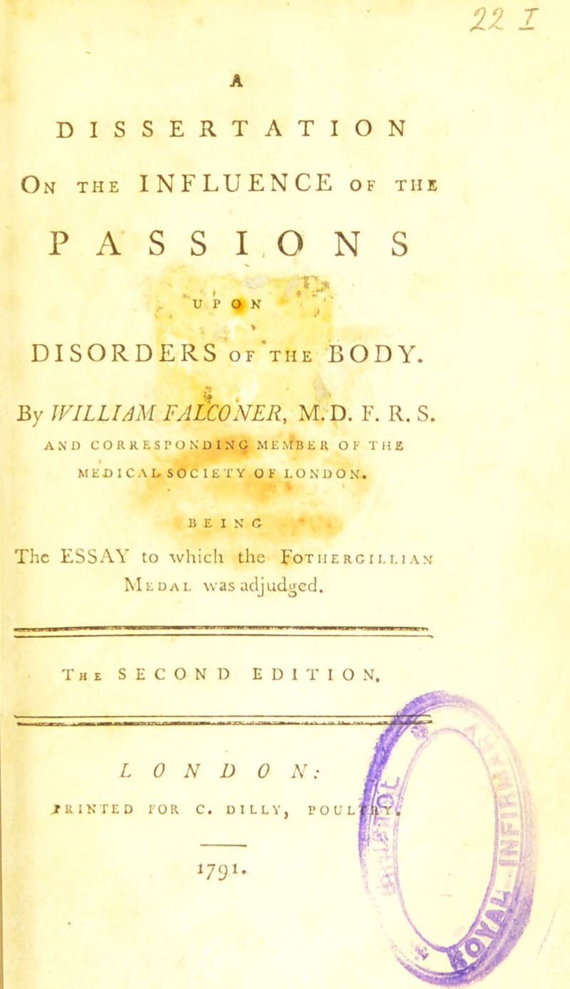A DISSERTATION On the INFLUENCE of the PASSIONS . , ■ ,»> UPON i DISORDERS of’tiie BODY. By WILLIAM FALCONER, M. D. F. R. S. AND CORRESPONDING MEMBER OF THE MEDIC AD SO C I£T Y OF LONDON. BEING The ESSAY to which the Fotmercii.uam Medal was adjudged. The SECOND EDITION. LONDON: PRINTED FOR C. D 1 LLY, V O U L U91*