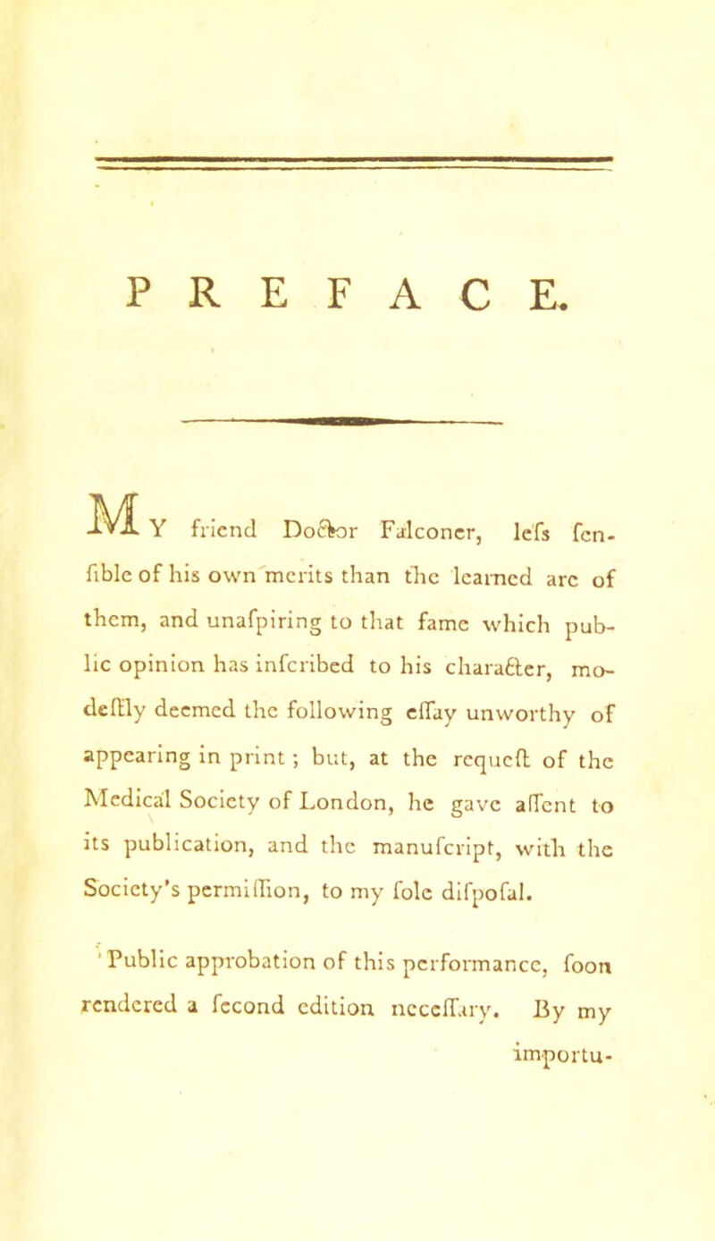 PREFACE. M Y friend Do&or Falconer, lefs fen- fible of his own merits than the learned arc of them, and unafpiring to that fame which pub- lic opinion has inferibed to his character, mo- defEly deemed the following effay unworthy of appearing in print; but, at the requeft of the Medicail Society of London, he gave alTent to its publication, and the manufeript, with the Society's permidion, to my foie difpofal. Public approbation of this performance, footi rendered a fccond edition ncccfiary. By my importu-