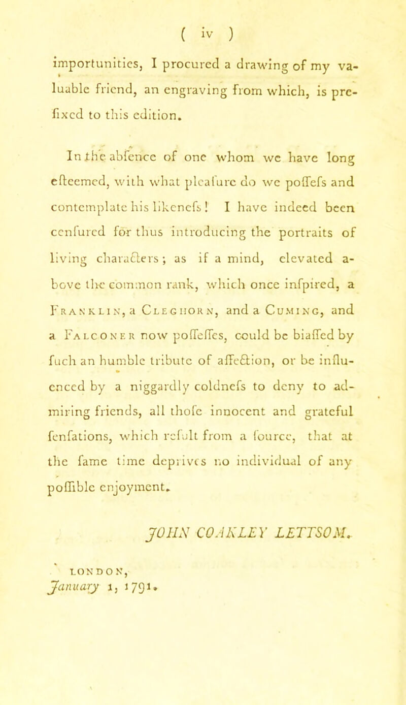 importunities, I procured a drawing of my va- luable friend, an engraving from which, is pre- fixed to this edition. In the abfence of one whom we have long efteemed, with what plealure do we poffefs and contemplate his likenefs ! I have indeed been ccnfured for thus introducing the portraits of living chara£ters; as if a mind, elevated a- bove the common rank, which once infpired, a Franklin, a Cleghorn, and a Cuming, and a Falconer now poflefies, could be biafled by fuch an humble tribute of alfeCtion, or be influ- enced by a niggardly coldnefs to deny to ad- miring friends, all thofe innocent and grateful fenfations, which rcfult from a fourcc, that at the fame time deprives no individual of any pofiible enjoyment. JOHN CO AN LEY LETTSOM.. LONDON, January i, 1791.