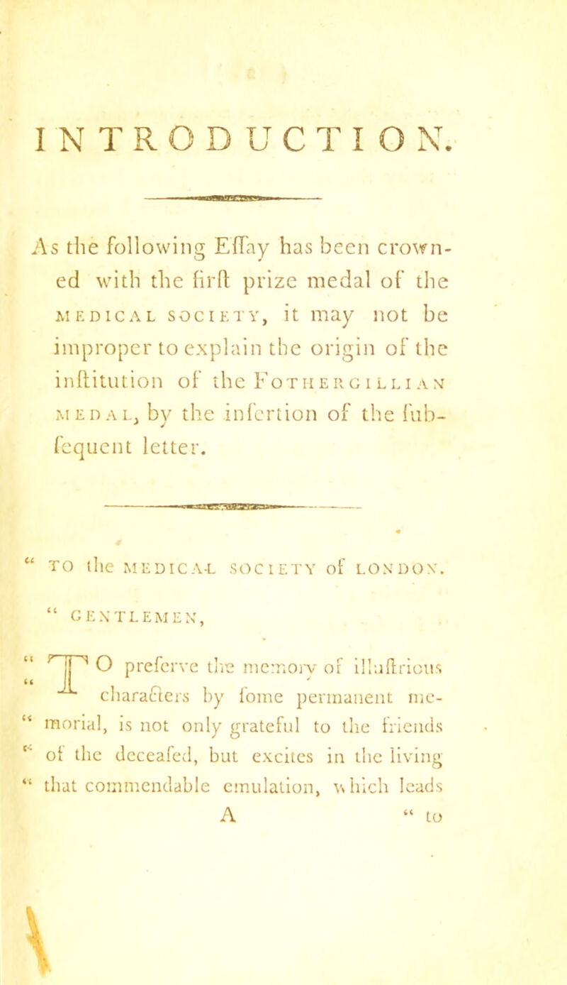 INTRODUCTION. As the following Effay has been crown- ed with the firft prize medal of the medical society, it may not be improper to explain the origin of the inftitution of the Fotherciluam medal, by the infertion of the fnb- fequent letter. “TO the MEDICAL SOCIETY of LONDON'. “ gentlemen, HP o prefcrve tire memory oF illaftrious characters by fome permanent mc- “ mortal, is not only grateful to the friends ot the deceafed, but excites in the living “ that commendable emulation, which leads A to