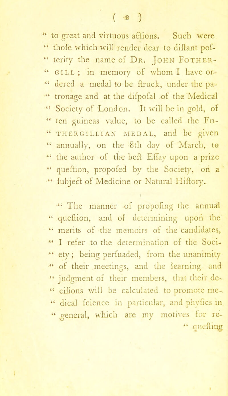 ( * ) “ to great and virtuous a£lions. Such were “ thofe which will render dear to diftant pof- “ terity the name of Dr. John Fotiier- “ gill ; in memory of whom I have or- “ dered a medal to be ftruck, under the pa- “ tronage and at the difpofal of the Medical “ Society of London. It will be in geld, of “ ten guineas value, to be called the Fo- “ thergilliAN medal, and be given “ annually, on the 8th dav of March, to “ the author of the bell ElTay upon a prize “ queflion, propofed by the Society, on a “ fubjeft of Medicine or Natural Hiftory. I “ The manner of propofmg the annual “ quellion, and of determining upon the “ merits of the memoirs of the candidates, “ I refer to the determination of the Soci- “ ety; being perfuaded, from the unanimity “ of their meetings, and the learning and “ judgment of their members, that their dc- “ cilions will be calculated to promote me- “ dical fcience in particular, and phvfics in “ general, which are my motives lor re- “ quelling