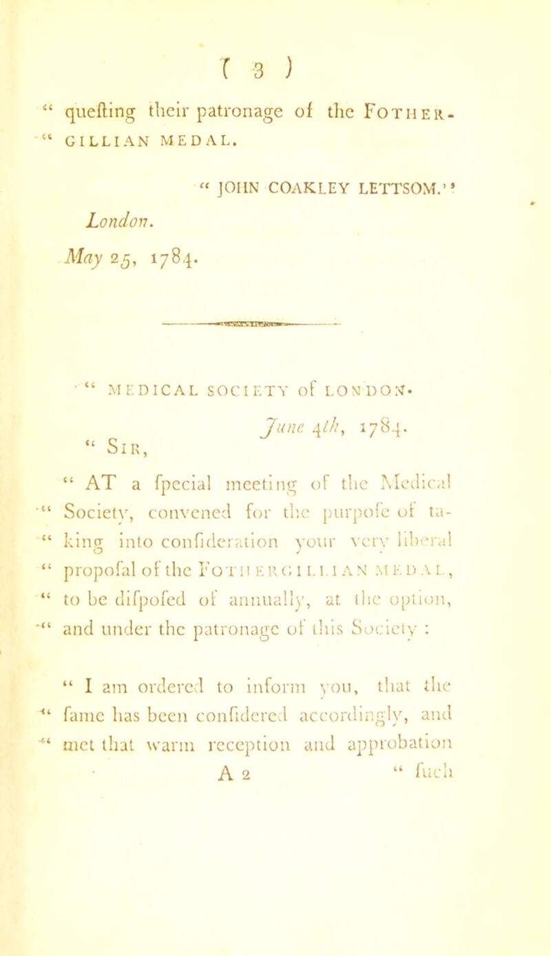 “ quelling their patronage of the Fother- “ GILLIAN MEDAL. “ JOHN COAKLEY LETTSOM.” London. May 25, 1784. “ MEDICAL SOCIETY of LONDON* June \lh, 1784. “ Sir, “ AT a fpecial meeting of the Medical Society, convened for the purpofe of ta- “ king into confideration your very liberal “ propofal of the Foth Elio 1 li.i AN medal, “ to be difpofed ot annually, at the option, ■“ and under the patronage of this Society : “ I am ordered to inform you, that the ■“ fame has been confidered accordingly, and ■“ met that warm reception and approbation A 2 “ fuch