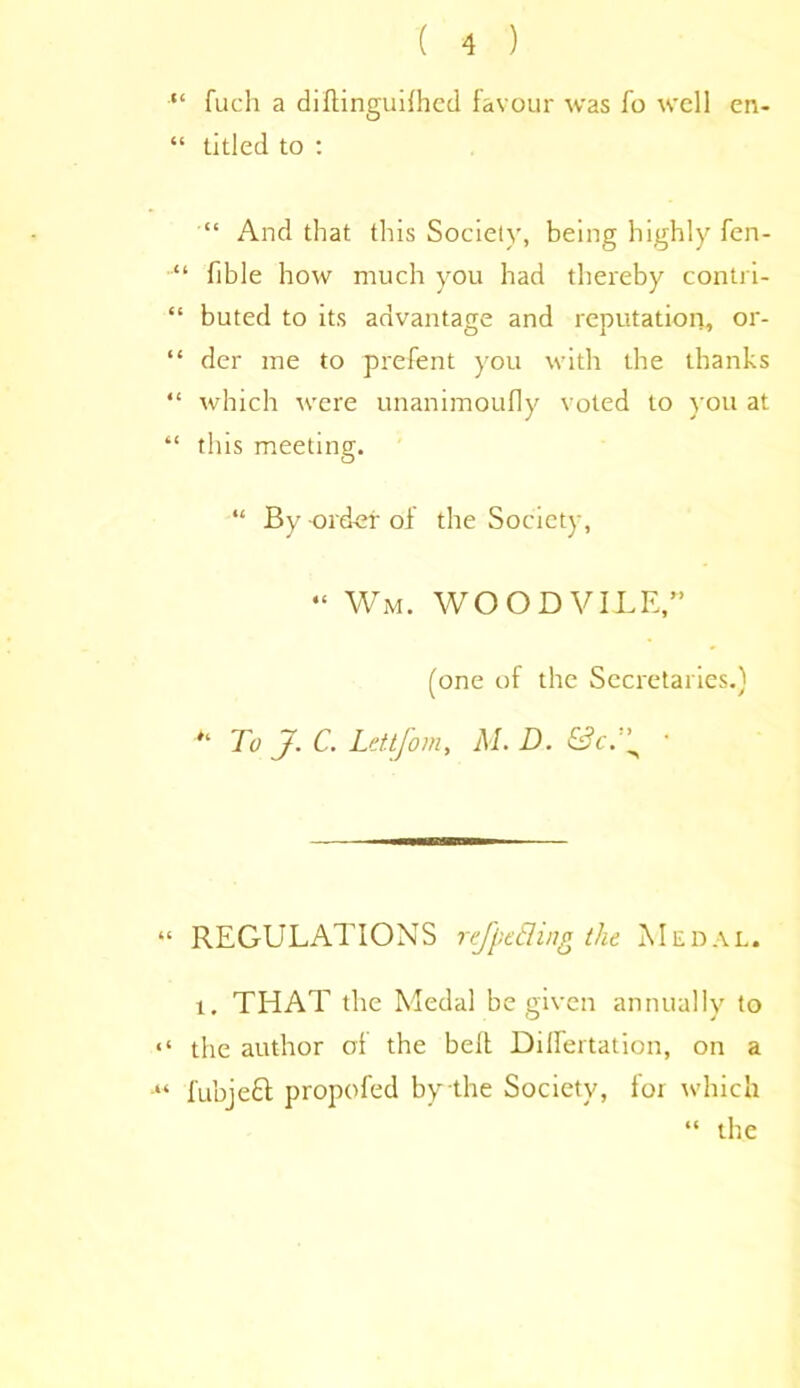 “ fuch a diftinguilhcd favour was fo well en- “ titled to : “ And that this Society, being highly fen- “ fible how much you had thereby contri- “ buted to its advantage and reputation, or- “ der me to prefent you with the thanks “ which were unanimoufly voted to you at “ this meeting. “ By order of the Society, “ Wm. WOOD VILE,” (one of the Secretaries.) To J. C. Lettjom, M. D. ' “ REGULATIONS refpcEiing the Medal. i. THAT the Medal be given annually to “ the author of the belt DilTertation, on a fubjeci propofed by the Society, for which “ the
