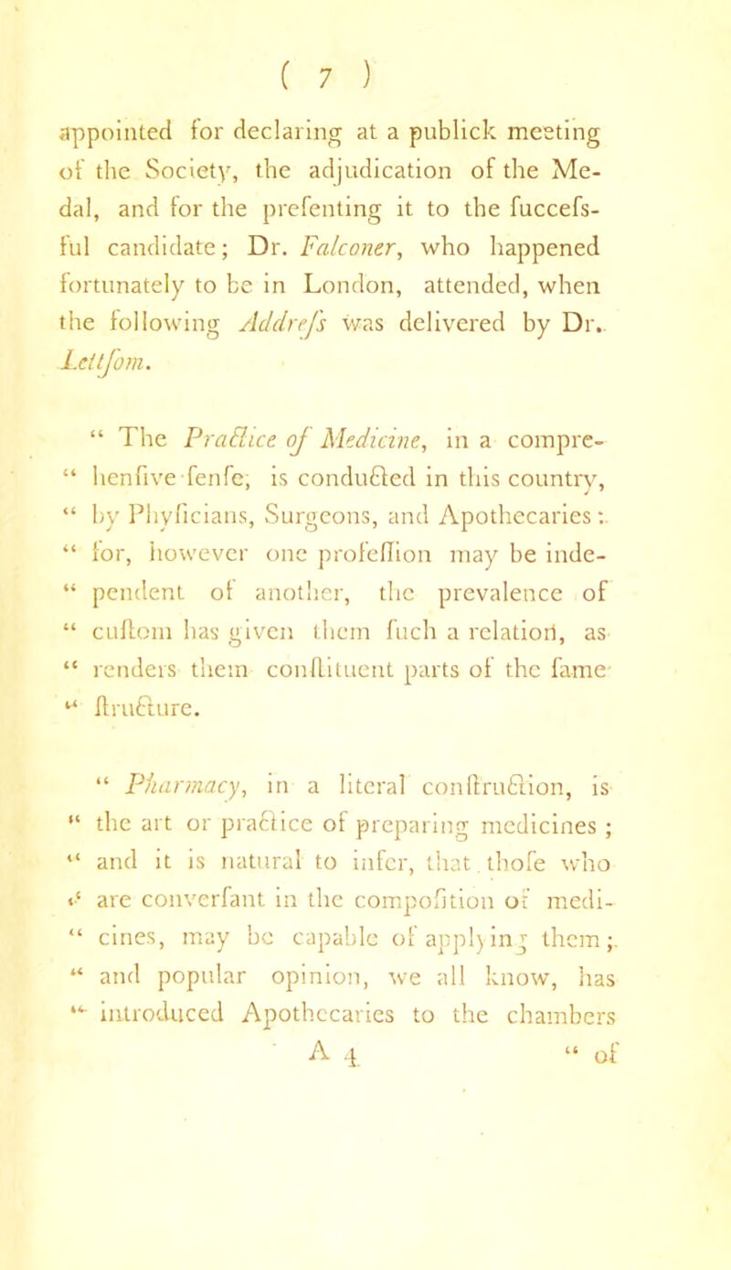 appointed for declaring at a publick meeting of the Society, the adjudication of the Me- dal, and lor the prefenting it to the fuccefs- ful candidate; Dr. Falconer, who happened fortunately to be in London, attended, when the following Addrefs was delivered by Dr. Leltjom. “ The PraShce of Medicine, in a compre- “ hen live fen fe, is conduced in this country, “ by Phyficians, Surgeons, and Apothecaries: “ for, however one profeflion may be inde- “ pendent of another, the prevalence of “ cuftonr has given them fuch a relatiorl, as “ renders them conflituent parts of the fame 44 ffrufturc. “ Pharmacy, in a literal conft'ruftion, is “ the art or praftice of preparing medicines ; “ and it is natural to infer, that thofe who «•* are converfant in the compofition of medi- “ cines, may he capable of applying them;. “ and popular opinion, we all know, has “■ introduced Apothecaries to the chambers A 4 “ of