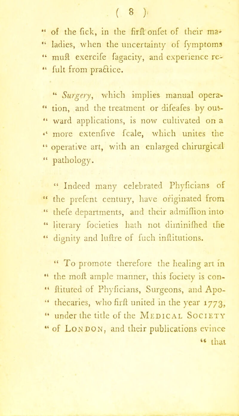 *4 of the Tick, in the firft onfet of their ma- “ ladies, when the uncertainty of fymptoms “ mull exercife fagacity, and experience rc- “ fult from prafiiice. “ Surgery, which implies manual opera* “ tion, and the treatment or difeafes by out- “ ward applications, is now cultivated on a more extenfive fcale, which unites the “ operative art, with an enlarged chirurgical “ pathology. “ Indeed many celebrated Phyficians of “ the prefent century, have originated from “ thefe departments, and their admiflion into “ literary focieties hath not diminifhed the “ dignity and luftre of fuch inflitutions. “To promote therefore the healing art in “ the molt ample manner, this fociety is con- “ flituted of Phyficians, Surgeons, and Apo- “ thecaries, wdio firft united in the year 1773, “ under the title of the Medical Society “ of London, and their publications evince “ that