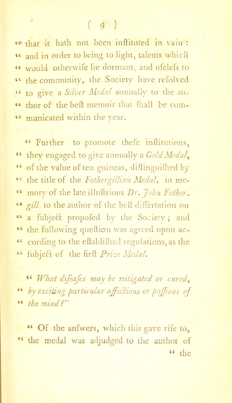 that' it hath not been inftituted in vain': « and in order to bring to light, talents whicii “ would otherwife lie dormant, and ufelefs to the community, the Society have refolved “ to give a Silver Medal annually to the au- “ thor of the bell memoir that fliall be com. “ municated within the year. “ Further to promote thefc inftitutions, “ they engaged to give annually a Gold Medal, “ of the value of ten guineas, diftinguifhed by “ the title of the Fothergillian Medal, in me- “ mory of the late i 1 lullriotis Dr. John Father_ “ trill, to the author ot the belt dilfertation on <D “ a fubjeft propofed by the Society; and “ the following queftion was agreed upon ac- “ cording to the eltablilhed regulations,as the “ fubjefl of the firlt Prize Medal. “ What difeafes may be mitigated or cured, “ by exciting particular affections or paffons of “ the mind?” “ Of the anfwers, which this gave rife to, “ the medal was adjudged to the author of “ the