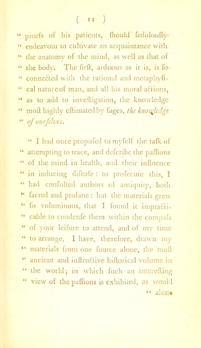 ( 1* ) M pinefs of Ins patients, Ihould feduloufly. “ endeavour to cultivate an acquaintance with “ the anatomy of the mind, as well as that of “ the body. The firlt, arduous as it is, is fo “ conneffed with the rational and metaphyfi- “ cal natureof man, and all his moral afcdions, “ as to add to inveffigation, the knowledge “ moll highly eftimatedby fages, the knowledge “ of uurjelves. “ I had once propofed to myfelf the talk of “ attempting to trace, and deferibe the paflions “ of the mind in health, and their influence “ in inducing difeafe : to profecute this, I “ had confulted authors of antiquity, both “ facred and profane: but the materials mew “ fo voluminous, that I found it imprafli- “ cable to condenfe them within the compafs “ of your leifure to attend, and of my time “ to arrange, I have, therefore, drawn my “ materrals from one fource alone, the moll “ ancient and inllruftive hiltorical volume in “ the world; in which fuch an interelling “ view of the paflions is exhibited, as would “ alons