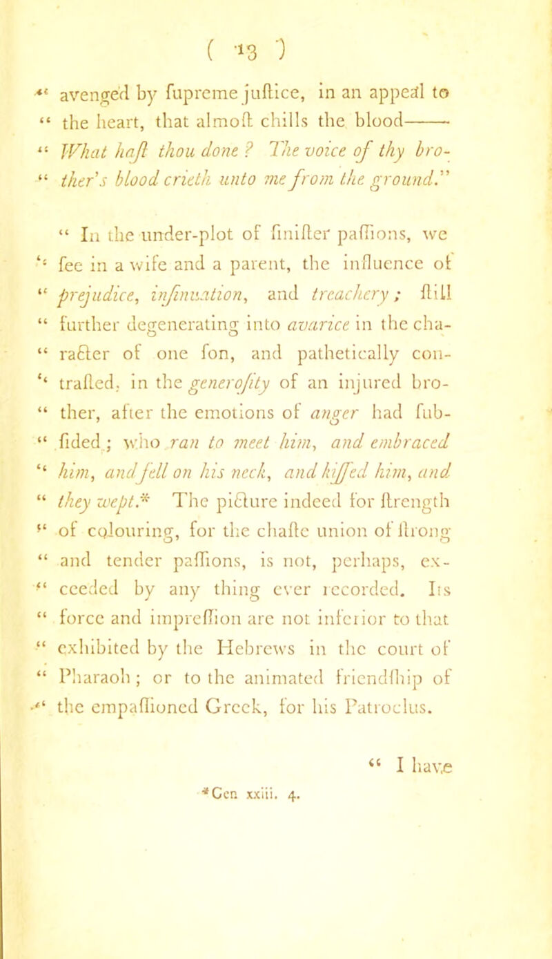 At 6 C it Jt it it it ‘i (( a ti (t (( it it tt it it ( 13 0 avenged by fupreme juftice, in an appeal to the heart, that almolt chills the blood What hn/l thou done ? The voice of thy bro- ther’s blood crieth unto me from the ground.” “ In the under-plot of finifter paflions, we fee in a wife and a parent, the influence of prejudice, infinuation, and treachery; fldl further degenerating into avarice in the cha- rafter of one fon, and pathetically con- trailed, in the generojity of an injured bro- ther, after the emotions of anger had fub- fided ; who ran to meet him, and embraced him, andfell on his neck, and /tiffed him, and they wept.* The pifture indeed for ftrength of colouring, for the chafte union of Along and tender paflions, is not, perhaps, ex- ceeded by any thing ever recorded. Its force and imprelfion are not inferior to that exhibited by the Hebrews in the court of Pharaoh ; or to the animated friendfhip of the empaflioned Greek, for his Patroclus. *Ccr. xxiii. 4.