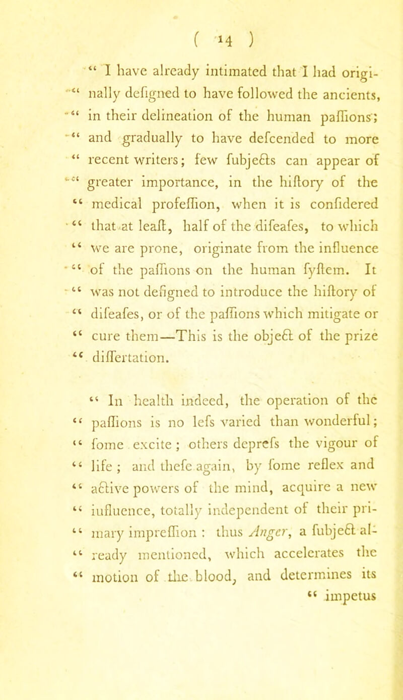 “ I have already intimated that I had origi- “ nally defigned to have followed the ancients, “ in their delineation of the human paffions'; “ and gradually to have defcended to more “ recent writers; few fubje&s can appear of “ greater importance, in the hiftory of the “ medical profeffion, when it is conftdered “ that at leaft, half of the difeafes, to which “ we are prone, originate from the influence “ of the paffions on the human fyftem. It 11 was not defigned to introduce the hiftory of “ difeafes, or of the paffions which mitigate or “ cure them—This is the objeft of the prize “ differtation. “ In health indeed, the operation of the “ paffions is no lefs varied than wonderful; “ fome excite; others deprcfs the vigour of “ life; and thefe again, by loine reflex and “ aclive powers of the mind, acquire a new “ influence, totally independent of their pri- “ mary impreffion : thus Anger, a fubjeft al- “ ready mentioned, which accelerates the “ motion of the blood; and determines its impetus