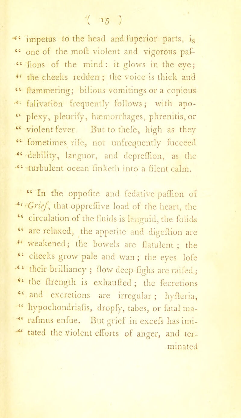 44 impetus to the head and fuperior parts, is “ one of the mod violent and vigorous paf- 44 lions of the mind: it glows in the eye; “ the cheeks redden ; the voice is thick and 44 Hammering; bilious vomitings or a copious ‘‘ falivation frequently follows; with apo- “ plexy, pleurify, haemorrhages, phrenitis, or 44 violent fever But to thefe, high as they 44 fometimes rife, not unfrequently fucceed “ debility, languor, and deprellion, as the 44 turbulent ocean finketh into a filent calm. 44 In the oppofite and fedative paffion of 4‘ Grief, that opprefiive load of the heart, the “ circulation of the fluids is languid, the folids 44 are relaxed, the appetite and digeflion are “ weakened; the bowels are flatulent; the “ cheeks grow pale and wan; the eyes lofe 44 their brilliancy ; flow deep fighs are railed ; 44 the ftrength is exhaufted ; the fecretions 44 and excretions are irregular ; hyfteria, “ hypochondriafis, dropfy, tabes, or fatal ma- ■“ rafmus enfue. But grief in excefs has imi- tated the violent cfForts ol anger, and ter- minated