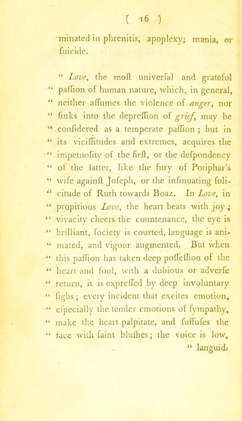 -urinated in phrenitis, apoplexy; mania, or filicide. “ Love, the moft u-niverfal and grateful “ pallion of human nature, which, in general, “ neither alfumes the violence of anger, nor “ finks into the deprefiion of grief, may be “ confidered as a temperate pafidon ; but in “ its viciffitudes and extremes, acquires the “ impetuofity of the firft, or the defpondency “ of the latter, like the fury of Potiphar's “ wife again!! Jofeph, or the infinuating foli- “ citude of Ruth towards Boaz. In Love, in “ propitious Love, the heart beats with joy4 “ vivacity cheers the countenance, the eye is “ brilliant, fociety is courted, language is ani- “ mated, and vigour augmented. But when “ this pallion has taken deep pofiefiion of the heart and foul, with a dubious or adverfe “ return, it is exprelfed by deep involuntary “ fighs; every incident that excites emotion, “ efpecially the tender emotions ot fympathy, “ make the heart palpitate, and fuffufes the “ face with faint blulhes; the voice is low, “ languid;
