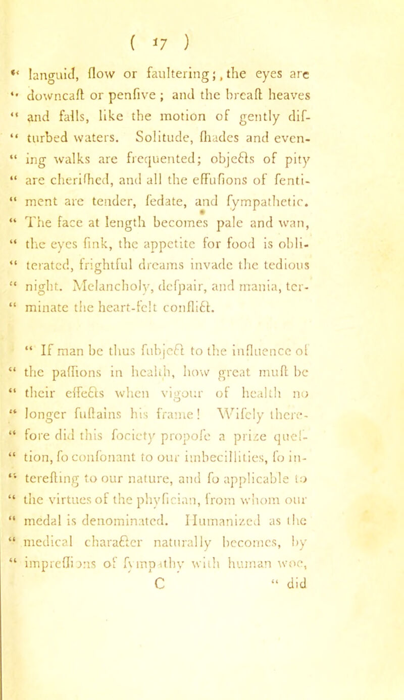 languid, How or faultering;, the eyes arc downcafl or penfive ; and the bread heaves “ and falls, like the motion of gently dif- “ turbed waters. Solitude, (hades and even- “ ing walks are frequented; objefts of pity “ are cherifhed, and all the effufions of fenti- “ ment are tender, f'edate, and fympathetir. “ The face at length becomes pale and wan, “ the eyes fink, the appetite for food is obli- “ teratcd, frightful dreams invade the tedious “ night. Melancholy, defpair, and mania, ter- “ minatc the heart-felt conflift. “ If man be thus fubjeft to the influence of “ the paflions in health, how great mud be “ their effefts when vigour of health no “ longer fuftains his frame! Wifely there- “ fore did this focicty propofe a prize quel- “ tion, foconfonant to our iuabecillities, fo in- “ terefting to our nature, and fo applicable to “ the virtues of the phyfician, from whom our “ medal is denominated. Humanized as the “ medical c ha rafter naturally becomes, by “ impreffio.ns of fympithv with human woe,