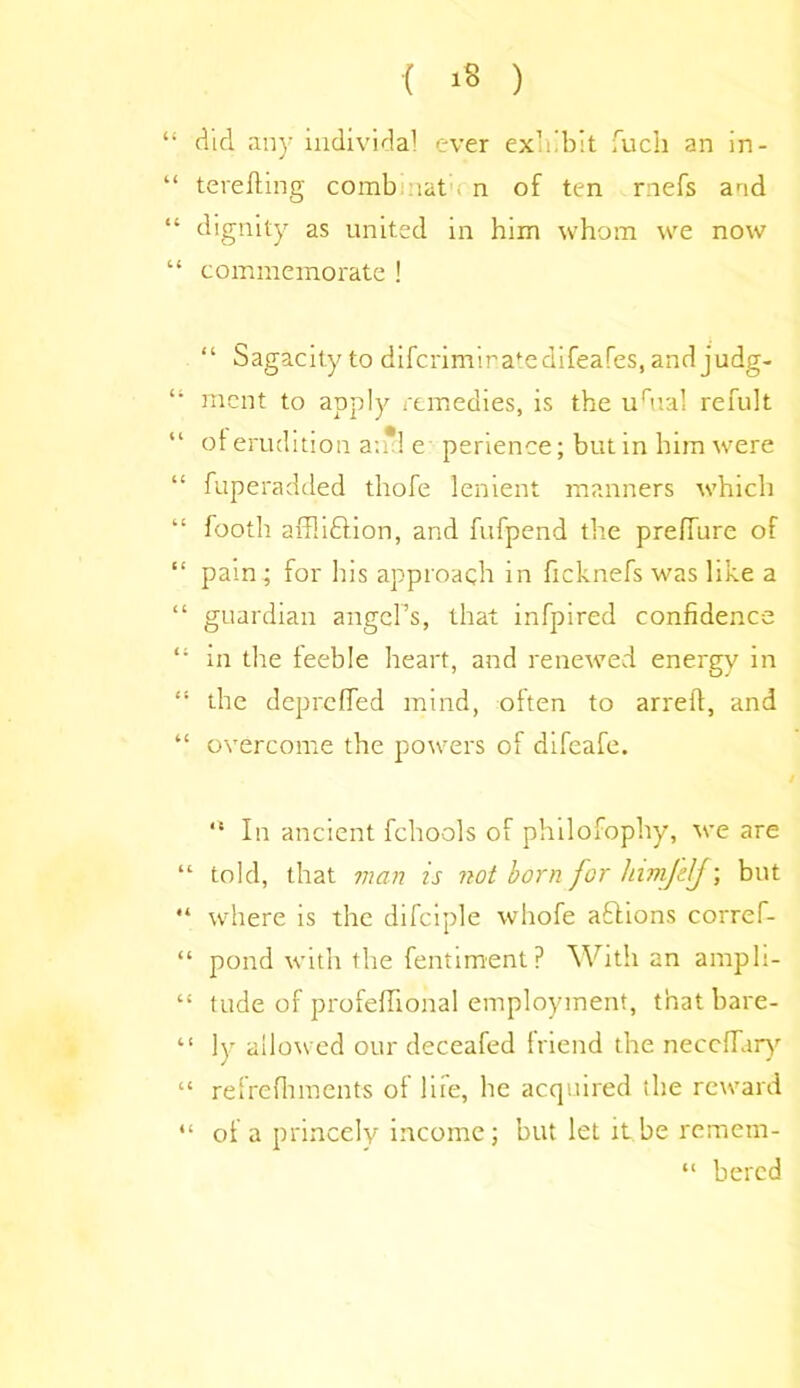 “ did any iudividal ever exhibit fuch an in- “ terefting comb :lat n of ten rnefs and “ dignity as united in him whom we now “ commemorate ! “ Sagacity to difcrimiratedifeafes, and judg- “ mcnt to apply remedies, is the urual refult of erudition a;*! e perience; but in him were “ fuperadded thofe lenient manners which “ footh arflifition, and fufpend the prelTure of “ pam ; for his approach in ficknefs was like a “ guardian angel’s, that infpired confidence “ in the feeble heart, and renewed energy in “ the depreffed mind, often to arreff, and “ overcome the powers of difeafe. “ In ancient fchools of philofophy, we are “ told, that man is not born for himfelf; but “ where is the difciple whole actions corref- “ pond with the fentiment? With an ampli- “ tude of profeffional employment, that bare- “ ly allowed our deceafed friend the neccffary “ refrcfhments of life, he acquired (he reward “ of a princely income; but let it.be remem- “ bered